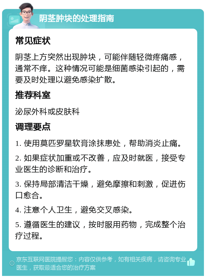 阴茎肿块的处理指南 常见症状 阴茎上方突然出现肿块，可能伴随轻微疼痛感，通常不痒。这种情况可能是细菌感染引起的，需要及时处理以避免感染扩散。 推荐科室 泌尿外科或皮肤科 调理要点 1. 使用莫匹罗星软膏涂抹患处，帮助消炎止痛。 2. 如果症状加重或不改善，应及时就医，接受专业医生的诊断和治疗。 3. 保持局部清洁干燥，避免摩擦和刺激，促进伤口愈合。 4. 注意个人卫生，避免交叉感染。 5. 遵循医生的建议，按时服用药物，完成整个治疗过程。