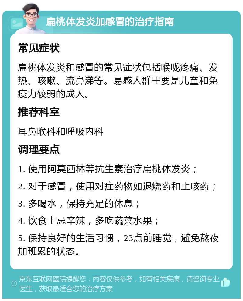 扁桃体发炎加感冒的治疗指南 常见症状 扁桃体发炎和感冒的常见症状包括喉咙疼痛、发热、咳嗽、流鼻涕等。易感人群主要是儿童和免疫力较弱的成人。 推荐科室 耳鼻喉科和呼吸内科 调理要点 1. 使用阿莫西林等抗生素治疗扁桃体发炎； 2. 对于感冒，使用对症药物如退烧药和止咳药； 3. 多喝水，保持充足的休息； 4. 饮食上忌辛辣，多吃蔬菜水果； 5. 保持良好的生活习惯，23点前睡觉，避免熬夜加班累的状态。