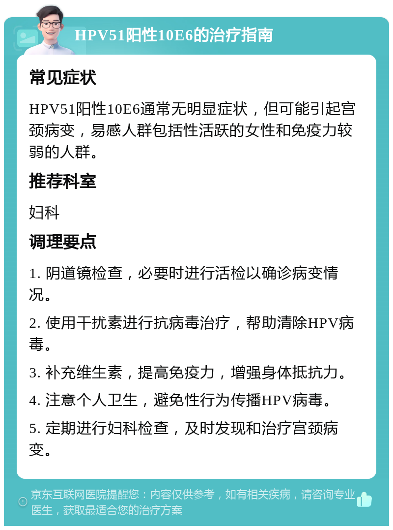 HPV51阳性10E6的治疗指南 常见症状 HPV51阳性10E6通常无明显症状，但可能引起宫颈病变，易感人群包括性活跃的女性和免疫力较弱的人群。 推荐科室 妇科 调理要点 1. 阴道镜检查，必要时进行活检以确诊病变情况。 2. 使用干扰素进行抗病毒治疗，帮助清除HPV病毒。 3. 补充维生素，提高免疫力，增强身体抵抗力。 4. 注意个人卫生，避免性行为传播HPV病毒。 5. 定期进行妇科检查，及时发现和治疗宫颈病变。