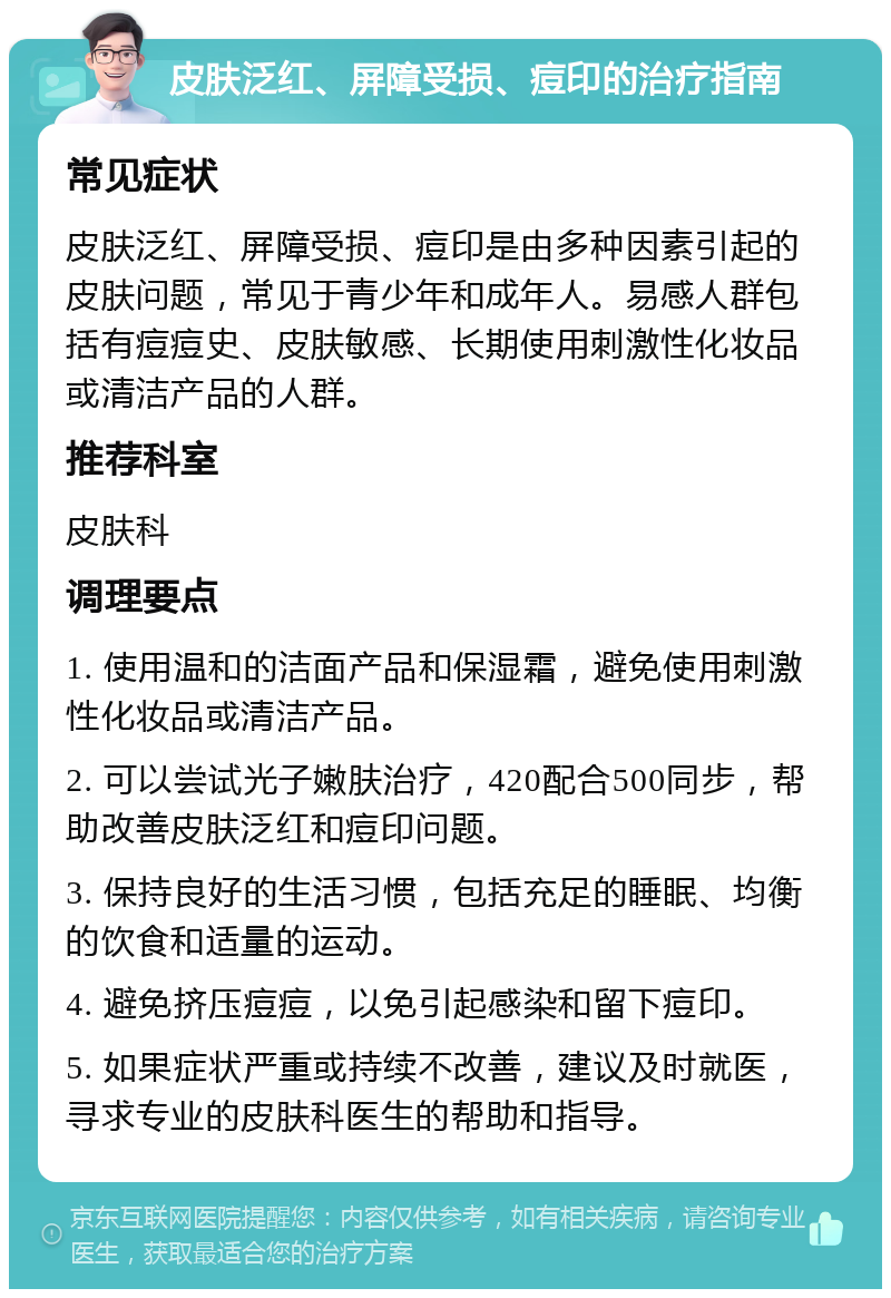 皮肤泛红、屏障受损、痘印的治疗指南 常见症状 皮肤泛红、屏障受损、痘印是由多种因素引起的皮肤问题，常见于青少年和成年人。易感人群包括有痘痘史、皮肤敏感、长期使用刺激性化妆品或清洁产品的人群。 推荐科室 皮肤科 调理要点 1. 使用温和的洁面产品和保湿霜，避免使用刺激性化妆品或清洁产品。 2. 可以尝试光子嫩肤治疗，420配合500同步，帮助改善皮肤泛红和痘印问题。 3. 保持良好的生活习惯，包括充足的睡眠、均衡的饮食和适量的运动。 4. 避免挤压痘痘，以免引起感染和留下痘印。 5. 如果症状严重或持续不改善，建议及时就医，寻求专业的皮肤科医生的帮助和指导。