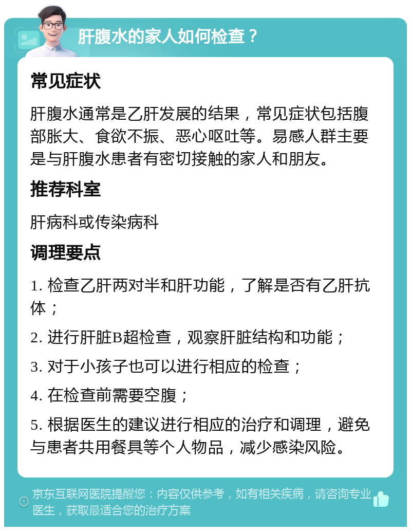 肝腹水的家人如何检查？ 常见症状 肝腹水通常是乙肝发展的结果，常见症状包括腹部胀大、食欲不振、恶心呕吐等。易感人群主要是与肝腹水患者有密切接触的家人和朋友。 推荐科室 肝病科或传染病科 调理要点 1. 检查乙肝两对半和肝功能，了解是否有乙肝抗体； 2. 进行肝脏B超检查，观察肝脏结构和功能； 3. 对于小孩子也可以进行相应的检查； 4. 在检查前需要空腹； 5. 根据医生的建议进行相应的治疗和调理，避免与患者共用餐具等个人物品，减少感染风险。