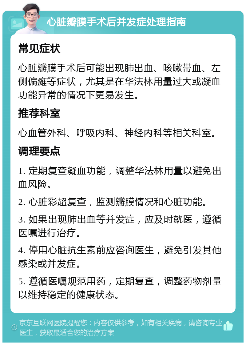 心脏瓣膜手术后并发症处理指南 常见症状 心脏瓣膜手术后可能出现肺出血、咳嗽带血、左侧偏瘫等症状，尤其是在华法林用量过大或凝血功能异常的情况下更易发生。 推荐科室 心血管外科、呼吸内科、神经内科等相关科室。 调理要点 1. 定期复查凝血功能，调整华法林用量以避免出血风险。 2. 心脏彩超复查，监测瓣膜情况和心脏功能。 3. 如果出现肺出血等并发症，应及时就医，遵循医嘱进行治疗。 4. 停用心脏抗生素前应咨询医生，避免引发其他感染或并发症。 5. 遵循医嘱规范用药，定期复查，调整药物剂量以维持稳定的健康状态。