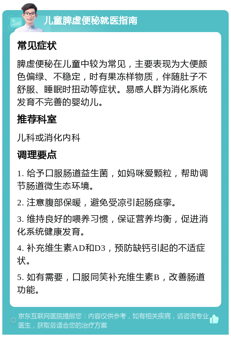 儿童脾虚便秘就医指南 常见症状 脾虚便秘在儿童中较为常见，主要表现为大便颜色偏绿、不稳定，时有果冻样物质，伴随肚子不舒服、睡眠时扭动等症状。易感人群为消化系统发育不完善的婴幼儿。 推荐科室 儿科或消化内科 调理要点 1. 给予口服肠道益生菌，如妈咪爱颗粒，帮助调节肠道微生态环境。 2. 注意腹部保暖，避免受凉引起肠痉挛。 3. 维持良好的喂养习惯，保证营养均衡，促进消化系统健康发育。 4. 补充维生素AD和D3，预防缺钙引起的不适症状。 5. 如有需要，口服同笑补充维生素B，改善肠道功能。