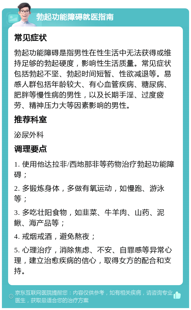 勃起功能障碍就医指南 常见症状 勃起功能障碍是指男性在性生活中无法获得或维持足够的勃起硬度，影响性生活质量。常见症状包括勃起不坚、勃起时间短暂、性欲减退等。易感人群包括年龄较大、有心血管疾病、糖尿病、肥胖等慢性病的男性，以及长期手淫、过度疲劳、精神压力大等因素影响的男性。 推荐科室 泌尿外科 调理要点 1. 使用他达拉非/西地那非等药物治疗勃起功能障碍； 2. 多锻炼身体，多做有氧运动，如慢跑、游泳等； 3. 多吃壮阳食物，如韭菜、牛羊肉、山药、泥鳅、海产品等； 4. 戒烟戒酒，避免熬夜； 5. 心理治疗，消除焦虑、不安、自罪感等异常心理，建立治愈疾病的信心，取得女方的配合和支持。