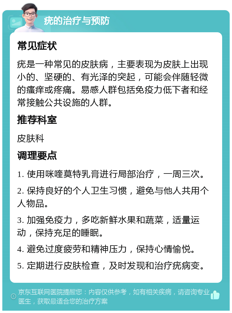 疣的治疗与预防 常见症状 疣是一种常见的皮肤病，主要表现为皮肤上出现小的、坚硬的、有光泽的突起，可能会伴随轻微的瘙痒或疼痛。易感人群包括免疫力低下者和经常接触公共设施的人群。 推荐科室 皮肤科 调理要点 1. 使用咪喹莫特乳膏进行局部治疗，一周三次。 2. 保持良好的个人卫生习惯，避免与他人共用个人物品。 3. 加强免疫力，多吃新鲜水果和蔬菜，适量运动，保持充足的睡眠。 4. 避免过度疲劳和精神压力，保持心情愉悦。 5. 定期进行皮肤检查，及时发现和治疗疣病变。