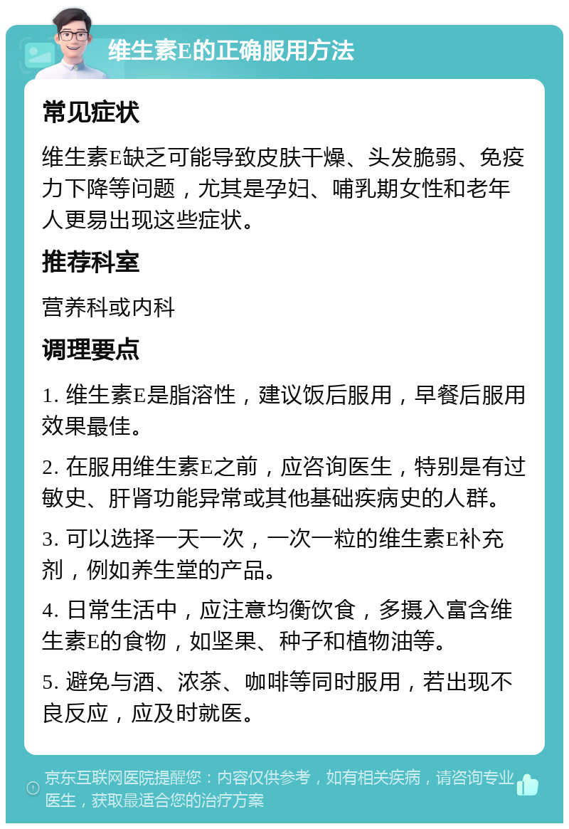 维生素E的正确服用方法 常见症状 维生素E缺乏可能导致皮肤干燥、头发脆弱、免疫力下降等问题，尤其是孕妇、哺乳期女性和老年人更易出现这些症状。 推荐科室 营养科或内科 调理要点 1. 维生素E是脂溶性，建议饭后服用，早餐后服用效果最佳。 2. 在服用维生素E之前，应咨询医生，特别是有过敏史、肝肾功能异常或其他基础疾病史的人群。 3. 可以选择一天一次，一次一粒的维生素E补充剂，例如养生堂的产品。 4. 日常生活中，应注意均衡饮食，多摄入富含维生素E的食物，如坚果、种子和植物油等。 5. 避免与酒、浓茶、咖啡等同时服用，若出现不良反应，应及时就医。