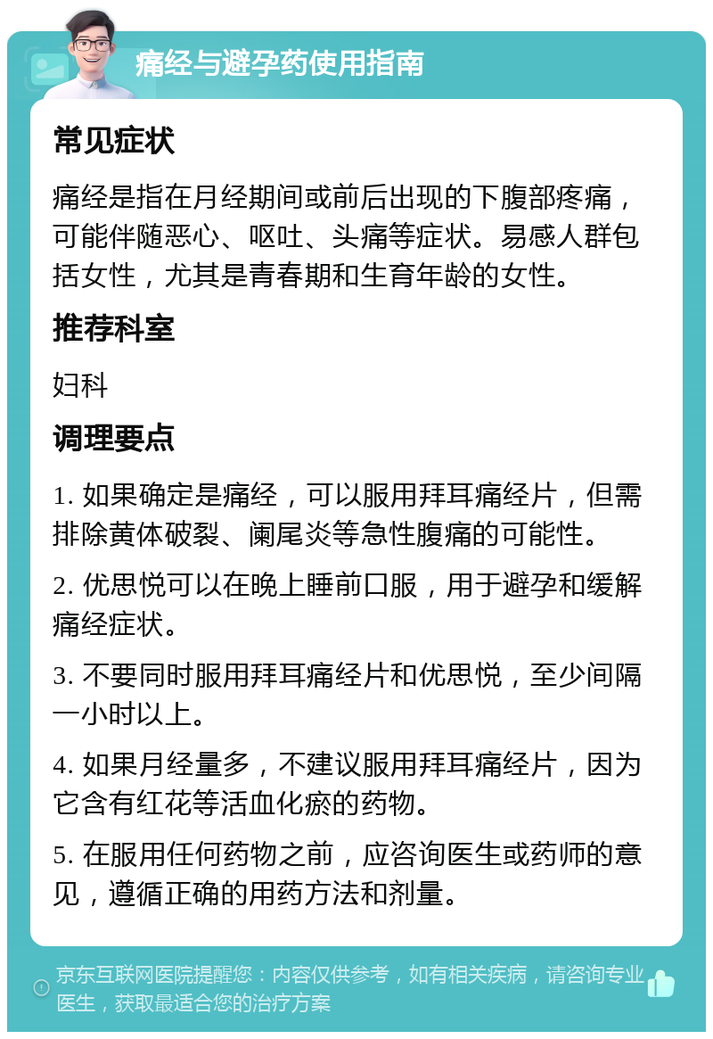 痛经与避孕药使用指南 常见症状 痛经是指在月经期间或前后出现的下腹部疼痛，可能伴随恶心、呕吐、头痛等症状。易感人群包括女性，尤其是青春期和生育年龄的女性。 推荐科室 妇科 调理要点 1. 如果确定是痛经，可以服用拜耳痛经片，但需排除黄体破裂、阑尾炎等急性腹痛的可能性。 2. 优思悦可以在晚上睡前口服，用于避孕和缓解痛经症状。 3. 不要同时服用拜耳痛经片和优思悦，至少间隔一小时以上。 4. 如果月经量多，不建议服用拜耳痛经片，因为它含有红花等活血化瘀的药物。 5. 在服用任何药物之前，应咨询医生或药师的意见，遵循正确的用药方法和剂量。