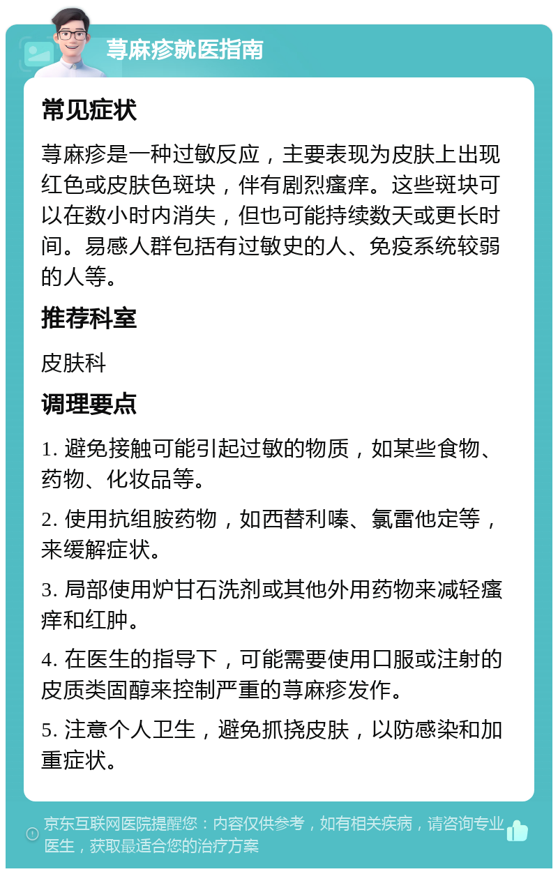 荨麻疹就医指南 常见症状 荨麻疹是一种过敏反应，主要表现为皮肤上出现红色或皮肤色斑块，伴有剧烈瘙痒。这些斑块可以在数小时内消失，但也可能持续数天或更长时间。易感人群包括有过敏史的人、免疫系统较弱的人等。 推荐科室 皮肤科 调理要点 1. 避免接触可能引起过敏的物质，如某些食物、药物、化妆品等。 2. 使用抗组胺药物，如西替利嗪、氯雷他定等，来缓解症状。 3. 局部使用炉甘石洗剂或其他外用药物来减轻瘙痒和红肿。 4. 在医生的指导下，可能需要使用口服或注射的皮质类固醇来控制严重的荨麻疹发作。 5. 注意个人卫生，避免抓挠皮肤，以防感染和加重症状。