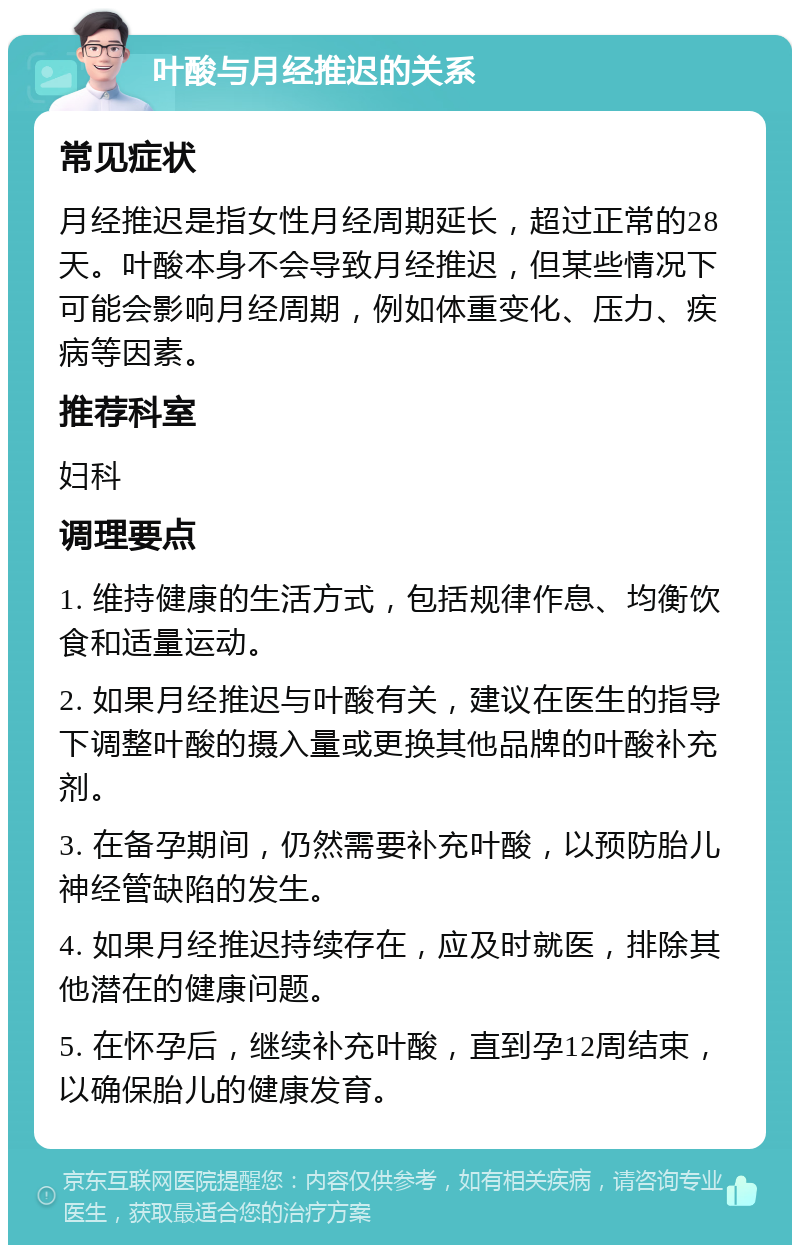 叶酸与月经推迟的关系 常见症状 月经推迟是指女性月经周期延长，超过正常的28天。叶酸本身不会导致月经推迟，但某些情况下可能会影响月经周期，例如体重变化、压力、疾病等因素。 推荐科室 妇科 调理要点 1. 维持健康的生活方式，包括规律作息、均衡饮食和适量运动。 2. 如果月经推迟与叶酸有关，建议在医生的指导下调整叶酸的摄入量或更换其他品牌的叶酸补充剂。 3. 在备孕期间，仍然需要补充叶酸，以预防胎儿神经管缺陷的发生。 4. 如果月经推迟持续存在，应及时就医，排除其他潜在的健康问题。 5. 在怀孕后，继续补充叶酸，直到孕12周结束，以确保胎儿的健康发育。