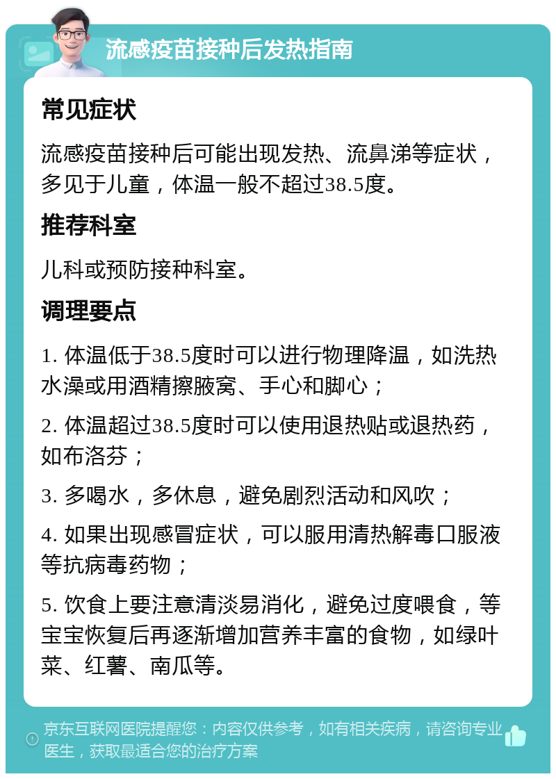 流感疫苗接种后发热指南 常见症状 流感疫苗接种后可能出现发热、流鼻涕等症状，多见于儿童，体温一般不超过38.5度。 推荐科室 儿科或预防接种科室。 调理要点 1. 体温低于38.5度时可以进行物理降温，如洗热水澡或用酒精擦腋窝、手心和脚心； 2. 体温超过38.5度时可以使用退热贴或退热药，如布洛芬； 3. 多喝水，多休息，避免剧烈活动和风吹； 4. 如果出现感冒症状，可以服用清热解毒口服液等抗病毒药物； 5. 饮食上要注意清淡易消化，避免过度喂食，等宝宝恢复后再逐渐增加营养丰富的食物，如绿叶菜、红薯、南瓜等。