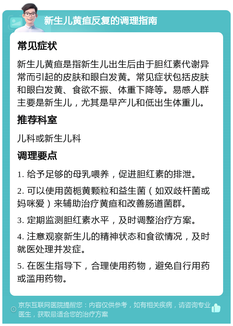 新生儿黄疸反复的调理指南 常见症状 新生儿黄疸是指新生儿出生后由于胆红素代谢异常而引起的皮肤和眼白发黄。常见症状包括皮肤和眼白发黄、食欲不振、体重下降等。易感人群主要是新生儿，尤其是早产儿和低出生体重儿。 推荐科室 儿科或新生儿科 调理要点 1. 给予足够的母乳喂养，促进胆红素的排泄。 2. 可以使用茵栀黄颗粒和益生菌（如双歧杆菌或妈咪爱）来辅助治疗黄疸和改善肠道菌群。 3. 定期监测胆红素水平，及时调整治疗方案。 4. 注意观察新生儿的精神状态和食欲情况，及时就医处理并发症。 5. 在医生指导下，合理使用药物，避免自行用药或滥用药物。