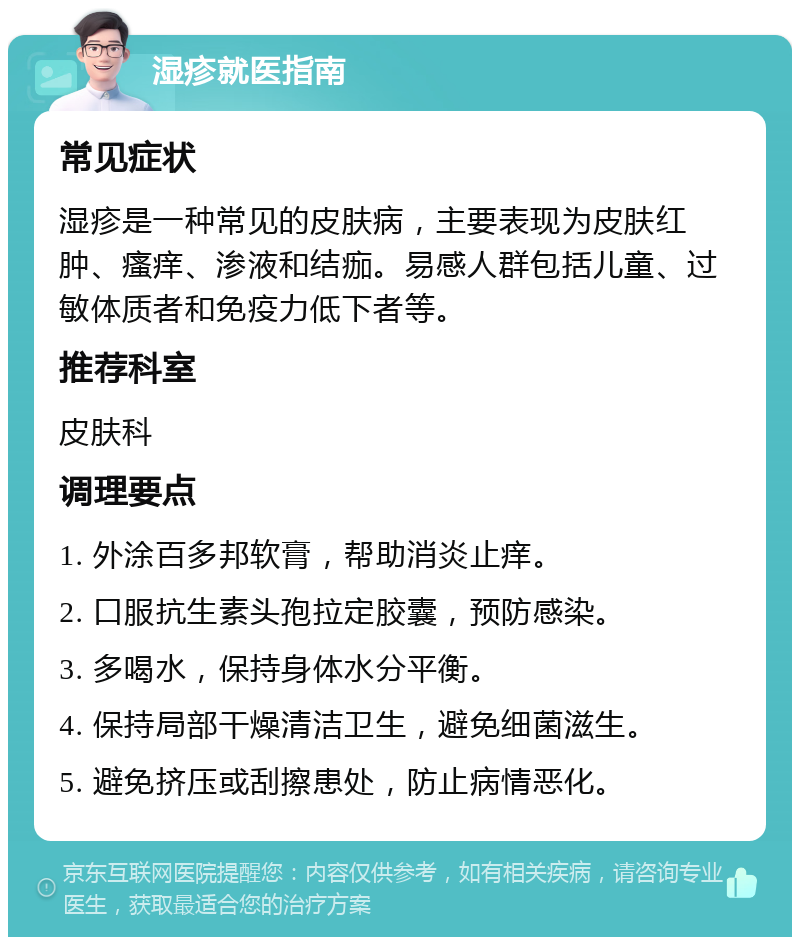 湿疹就医指南 常见症状 湿疹是一种常见的皮肤病，主要表现为皮肤红肿、瘙痒、渗液和结痂。易感人群包括儿童、过敏体质者和免疫力低下者等。 推荐科室 皮肤科 调理要点 1. 外涂百多邦软膏，帮助消炎止痒。 2. 口服抗生素头孢拉定胶囊，预防感染。 3. 多喝水，保持身体水分平衡。 4. 保持局部干燥清洁卫生，避免细菌滋生。 5. 避免挤压或刮擦患处，防止病情恶化。