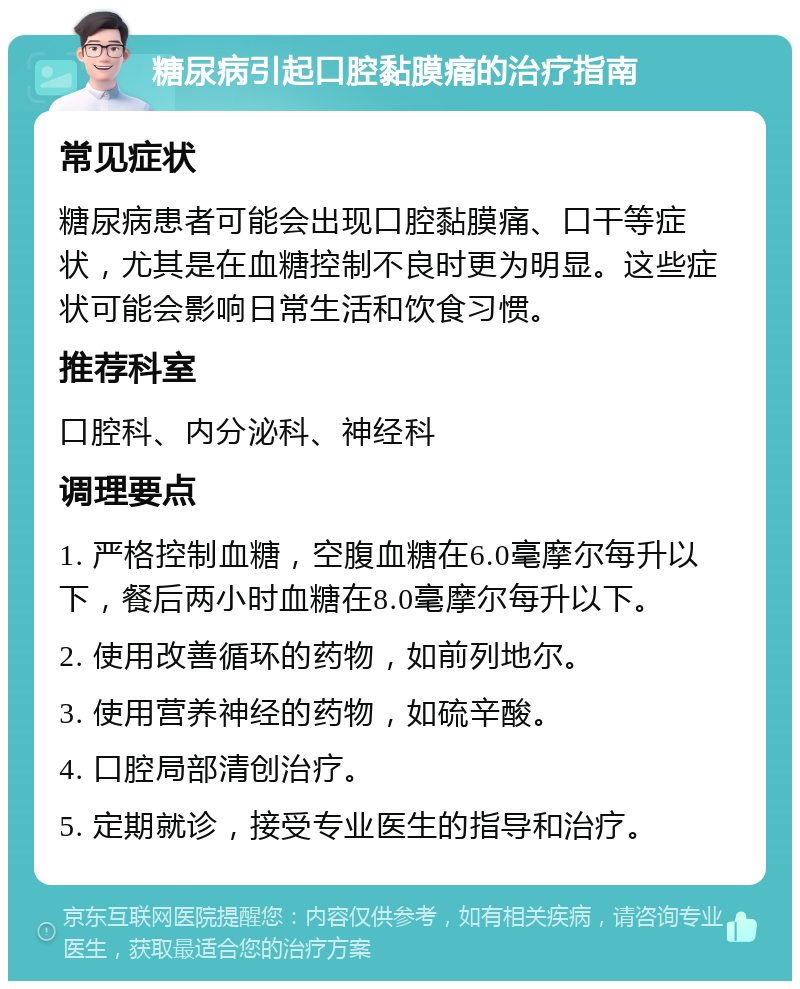 糖尿病引起口腔黏膜痛的治疗指南 常见症状 糖尿病患者可能会出现口腔黏膜痛、口干等症状，尤其是在血糖控制不良时更为明显。这些症状可能会影响日常生活和饮食习惯。 推荐科室 口腔科、内分泌科、神经科 调理要点 1. 严格控制血糖，空腹血糖在6.0毫摩尔每升以下，餐后两小时血糖在8.0毫摩尔每升以下。 2. 使用改善循环的药物，如前列地尔。 3. 使用营养神经的药物，如硫辛酸。 4. 口腔局部清创治疗。 5. 定期就诊，接受专业医生的指导和治疗。