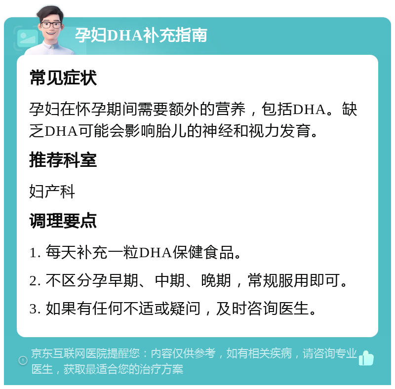 孕妇DHA补充指南 常见症状 孕妇在怀孕期间需要额外的营养，包括DHA。缺乏DHA可能会影响胎儿的神经和视力发育。 推荐科室 妇产科 调理要点 1. 每天补充一粒DHA保健食品。 2. 不区分孕早期、中期、晚期，常规服用即可。 3. 如果有任何不适或疑问，及时咨询医生。