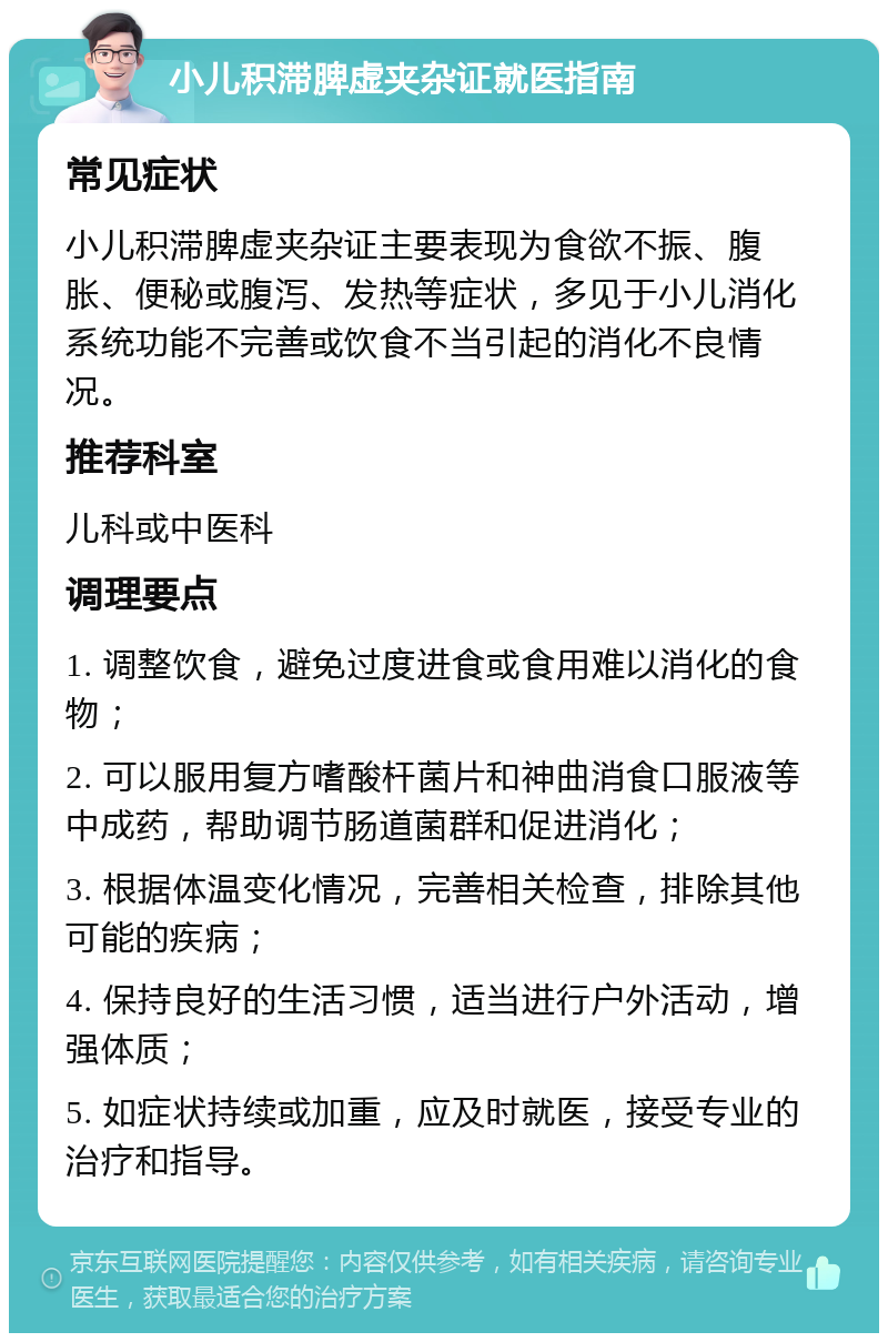 小儿积滞脾虚夹杂证就医指南 常见症状 小儿积滞脾虚夹杂证主要表现为食欲不振、腹胀、便秘或腹泻、发热等症状，多见于小儿消化系统功能不完善或饮食不当引起的消化不良情况。 推荐科室 儿科或中医科 调理要点 1. 调整饮食，避免过度进食或食用难以消化的食物； 2. 可以服用复方嗜酸杆菌片和神曲消食口服液等中成药，帮助调节肠道菌群和促进消化； 3. 根据体温变化情况，完善相关检查，排除其他可能的疾病； 4. 保持良好的生活习惯，适当进行户外活动，增强体质； 5. 如症状持续或加重，应及时就医，接受专业的治疗和指导。