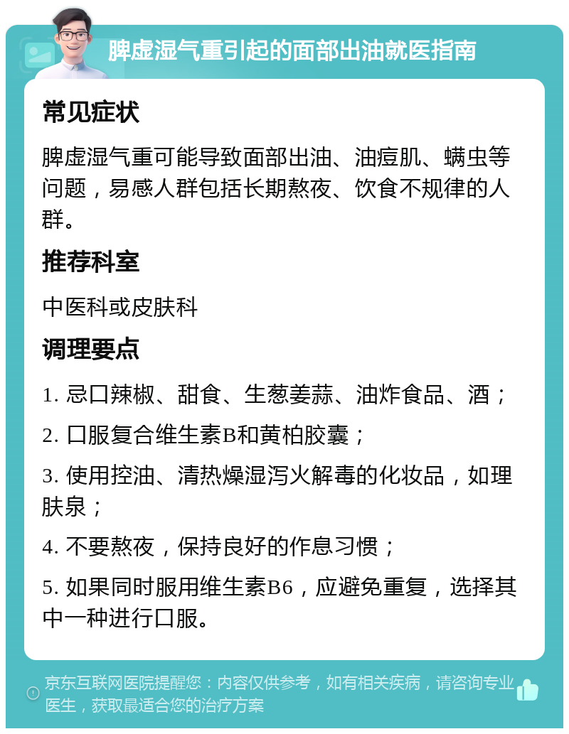 脾虚湿气重引起的面部出油就医指南 常见症状 脾虚湿气重可能导致面部出油、油痘肌、螨虫等问题，易感人群包括长期熬夜、饮食不规律的人群。 推荐科室 中医科或皮肤科 调理要点 1. 忌口辣椒、甜食、生葱姜蒜、油炸食品、酒； 2. 口服复合维生素B和黄柏胶囊； 3. 使用控油、清热燥湿泻火解毒的化妆品，如理肤泉； 4. 不要熬夜，保持良好的作息习惯； 5. 如果同时服用维生素B6，应避免重复，选择其中一种进行口服。