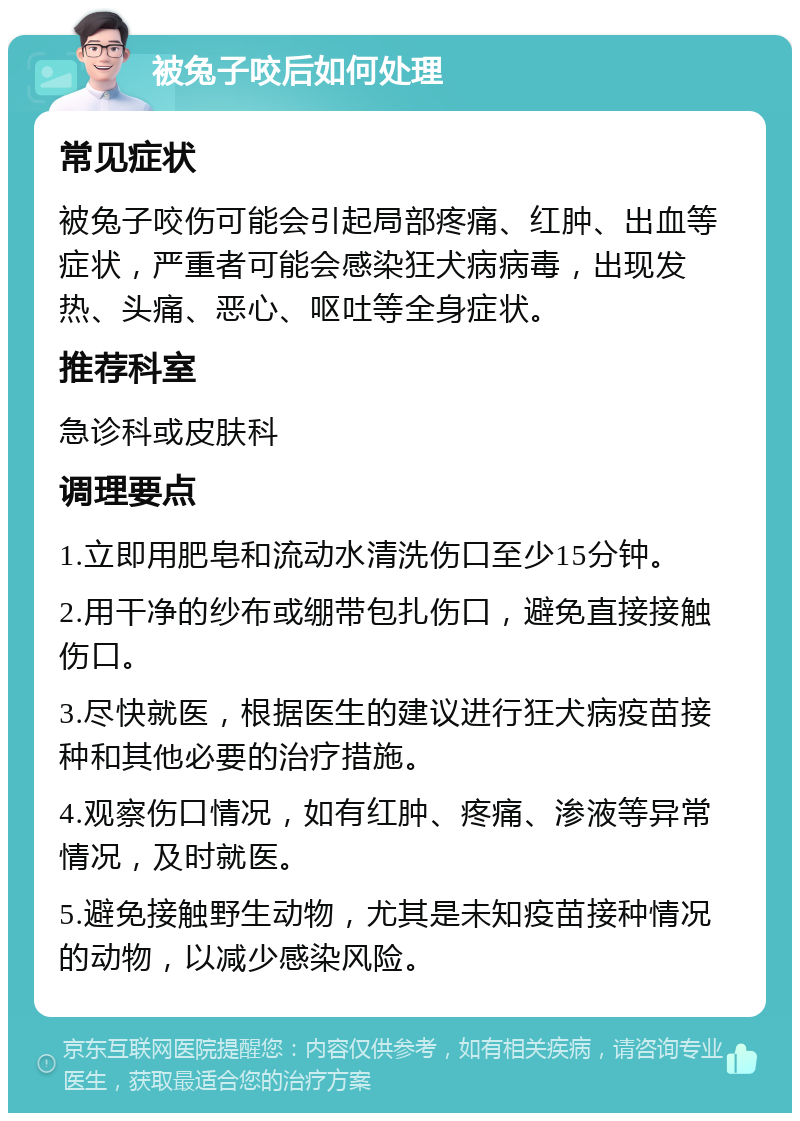 被兔子咬后如何处理 常见症状 被兔子咬伤可能会引起局部疼痛、红肿、出血等症状，严重者可能会感染狂犬病病毒，出现发热、头痛、恶心、呕吐等全身症状。 推荐科室 急诊科或皮肤科 调理要点 1.立即用肥皂和流动水清洗伤口至少15分钟。 2.用干净的纱布或绷带包扎伤口，避免直接接触伤口。 3.尽快就医，根据医生的建议进行狂犬病疫苗接种和其他必要的治疗措施。 4.观察伤口情况，如有红肿、疼痛、渗液等异常情况，及时就医。 5.避免接触野生动物，尤其是未知疫苗接种情况的动物，以减少感染风险。