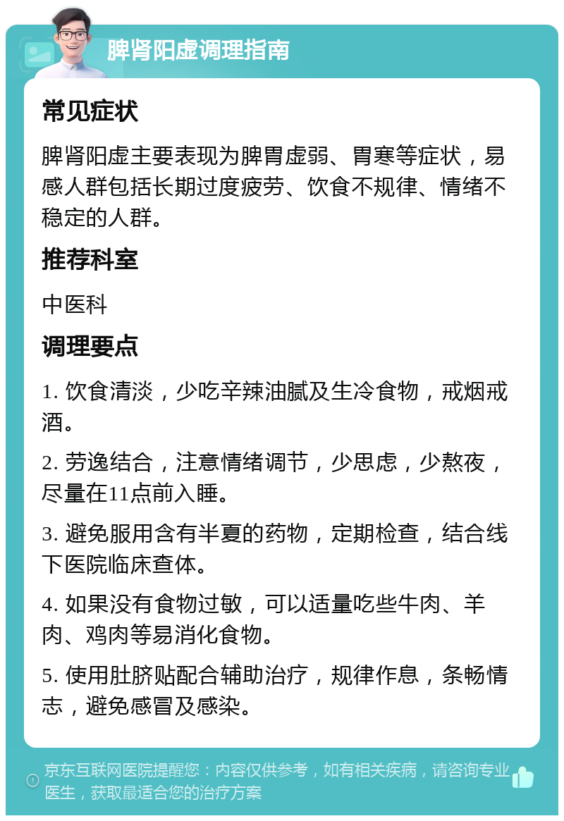 脾肾阳虚调理指南 常见症状 脾肾阳虚主要表现为脾胃虚弱、胃寒等症状，易感人群包括长期过度疲劳、饮食不规律、情绪不稳定的人群。 推荐科室 中医科 调理要点 1. 饮食清淡，少吃辛辣油腻及生冷食物，戒烟戒酒。 2. 劳逸结合，注意情绪调节，少思虑，少熬夜，尽量在11点前入睡。 3. 避免服用含有半夏的药物，定期检查，结合线下医院临床查体。 4. 如果没有食物过敏，可以适量吃些牛肉、羊肉、鸡肉等易消化食物。 5. 使用肚脐贴配合辅助治疗，规律作息，条畅情志，避免感冒及感染。