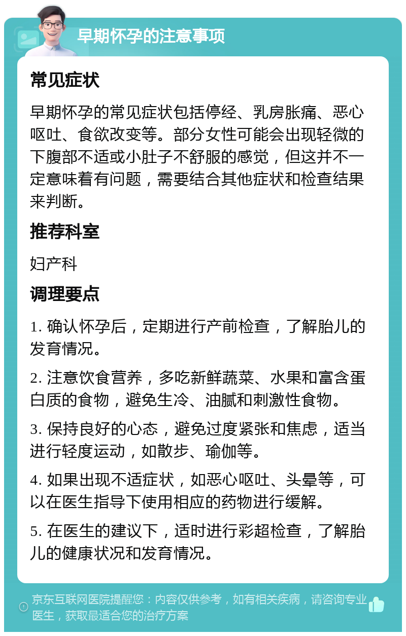 早期怀孕的注意事项 常见症状 早期怀孕的常见症状包括停经、乳房胀痛、恶心呕吐、食欲改变等。部分女性可能会出现轻微的下腹部不适或小肚子不舒服的感觉，但这并不一定意味着有问题，需要结合其他症状和检查结果来判断。 推荐科室 妇产科 调理要点 1. 确认怀孕后，定期进行产前检查，了解胎儿的发育情况。 2. 注意饮食营养，多吃新鲜蔬菜、水果和富含蛋白质的食物，避免生冷、油腻和刺激性食物。 3. 保持良好的心态，避免过度紧张和焦虑，适当进行轻度运动，如散步、瑜伽等。 4. 如果出现不适症状，如恶心呕吐、头晕等，可以在医生指导下使用相应的药物进行缓解。 5. 在医生的建议下，适时进行彩超检查，了解胎儿的健康状况和发育情况。