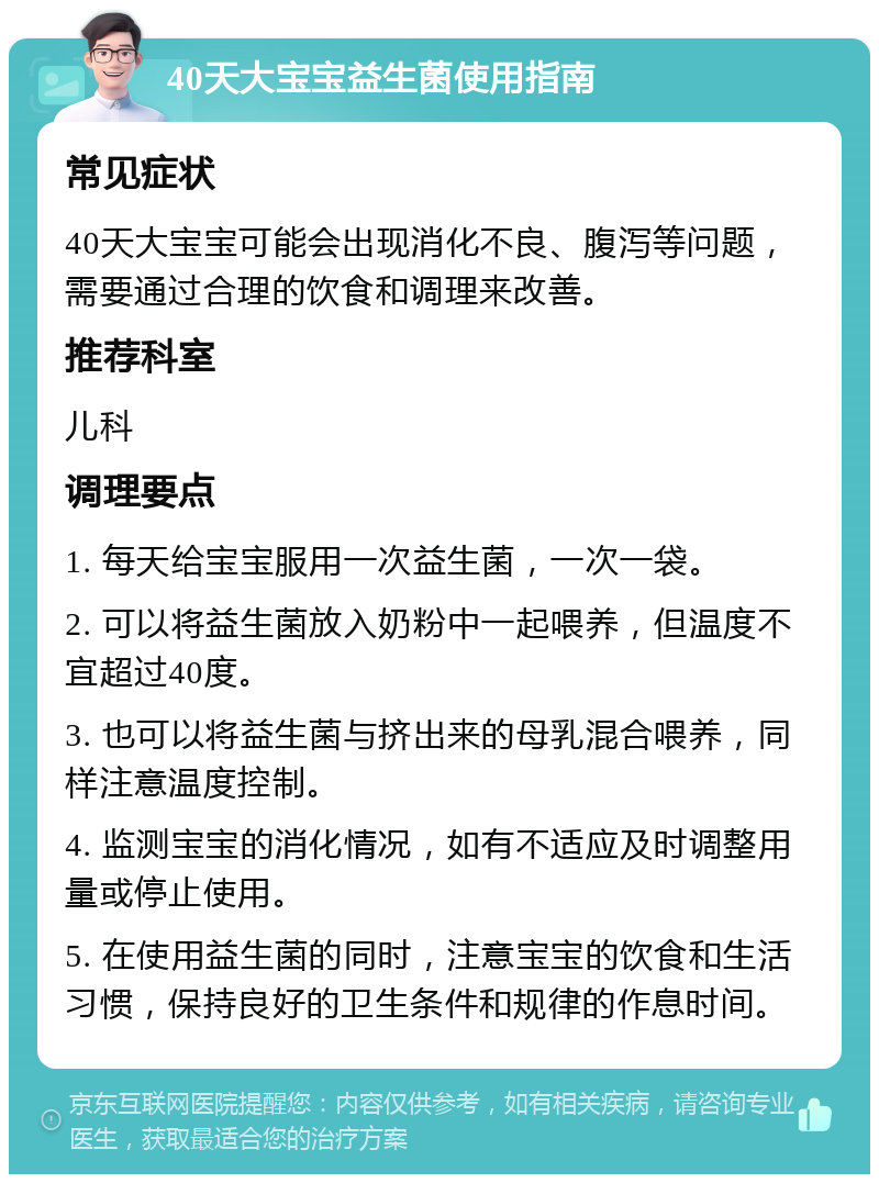 40天大宝宝益生菌使用指南 常见症状 40天大宝宝可能会出现消化不良、腹泻等问题，需要通过合理的饮食和调理来改善。 推荐科室 儿科 调理要点 1. 每天给宝宝服用一次益生菌，一次一袋。 2. 可以将益生菌放入奶粉中一起喂养，但温度不宜超过40度。 3. 也可以将益生菌与挤出来的母乳混合喂养，同样注意温度控制。 4. 监测宝宝的消化情况，如有不适应及时调整用量或停止使用。 5. 在使用益生菌的同时，注意宝宝的饮食和生活习惯，保持良好的卫生条件和规律的作息时间。