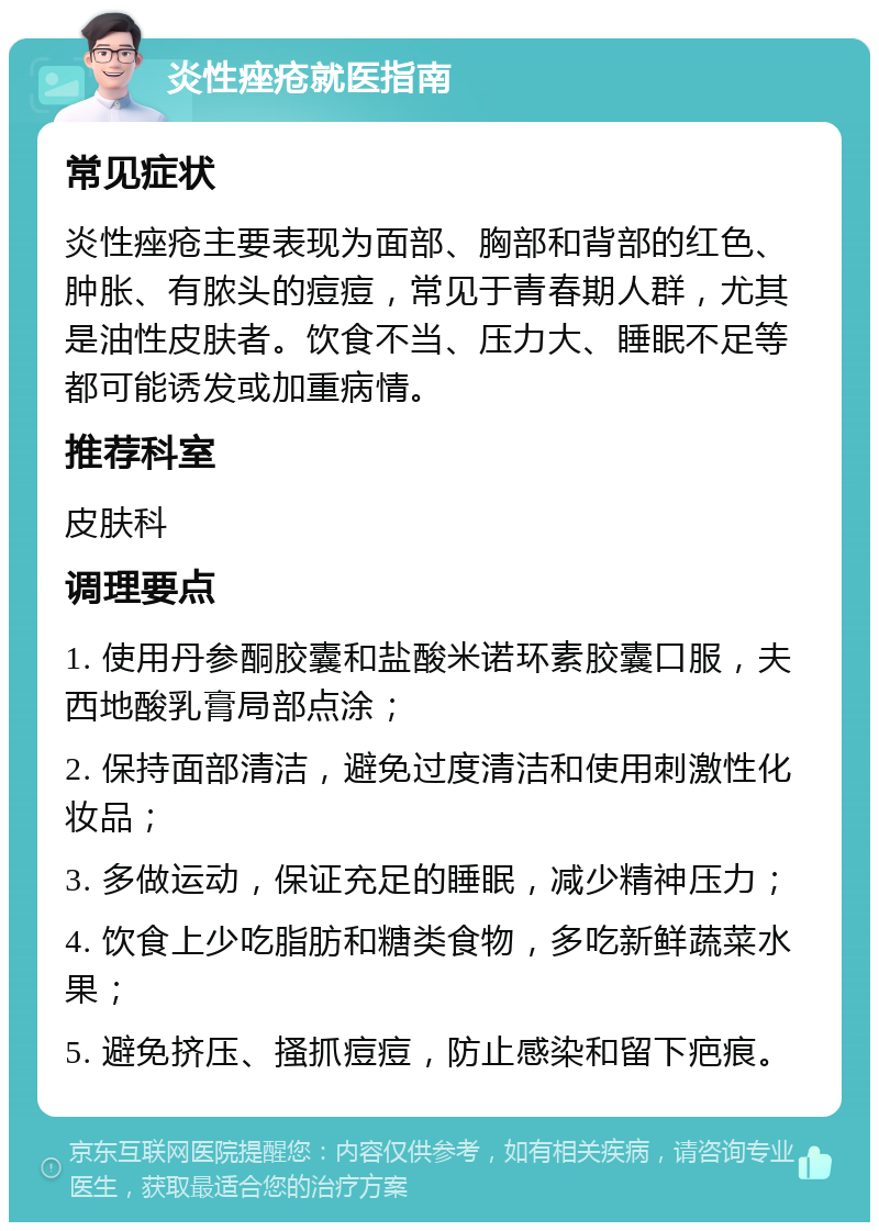 炎性痤疮就医指南 常见症状 炎性痤疮主要表现为面部、胸部和背部的红色、肿胀、有脓头的痘痘，常见于青春期人群，尤其是油性皮肤者。饮食不当、压力大、睡眠不足等都可能诱发或加重病情。 推荐科室 皮肤科 调理要点 1. 使用丹参酮胶囊和盐酸米诺环素胶囊口服，夫西地酸乳膏局部点涂； 2. 保持面部清洁，避免过度清洁和使用刺激性化妆品； 3. 多做运动，保证充足的睡眠，减少精神压力； 4. 饮食上少吃脂肪和糖类食物，多吃新鲜蔬菜水果； 5. 避免挤压、搔抓痘痘，防止感染和留下疤痕。