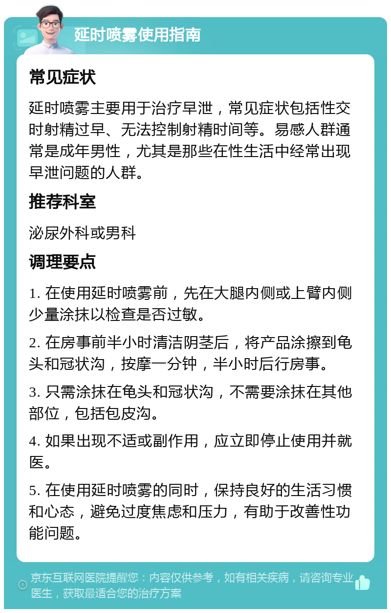 延时喷雾使用指南 常见症状 延时喷雾主要用于治疗早泄，常见症状包括性交时射精过早、无法控制射精时间等。易感人群通常是成年男性，尤其是那些在性生活中经常出现早泄问题的人群。 推荐科室 泌尿外科或男科 调理要点 1. 在使用延时喷雾前，先在大腿内侧或上臂内侧少量涂抹以检查是否过敏。 2. 在房事前半小时清洁阴茎后，将产品涂擦到龟头和冠状沟，按摩一分钟，半小时后行房事。 3. 只需涂抹在龟头和冠状沟，不需要涂抹在其他部位，包括包皮沟。 4. 如果出现不适或副作用，应立即停止使用并就医。 5. 在使用延时喷雾的同时，保持良好的生活习惯和心态，避免过度焦虑和压力，有助于改善性功能问题。