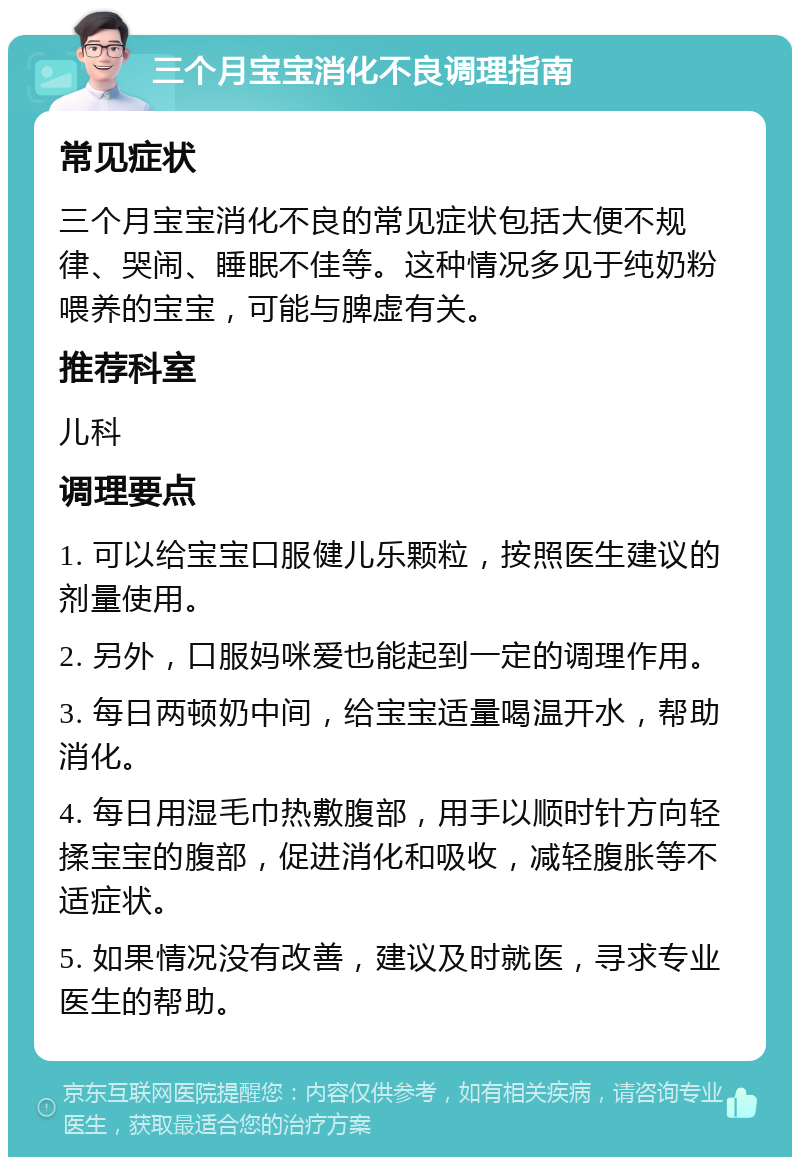 三个月宝宝消化不良调理指南 常见症状 三个月宝宝消化不良的常见症状包括大便不规律、哭闹、睡眠不佳等。这种情况多见于纯奶粉喂养的宝宝，可能与脾虚有关。 推荐科室 儿科 调理要点 1. 可以给宝宝口服健儿乐颗粒，按照医生建议的剂量使用。 2. 另外，口服妈咪爱也能起到一定的调理作用。 3. 每日两顿奶中间，给宝宝适量喝温开水，帮助消化。 4. 每日用湿毛巾热敷腹部，用手以顺时针方向轻揉宝宝的腹部，促进消化和吸收，减轻腹胀等不适症状。 5. 如果情况没有改善，建议及时就医，寻求专业医生的帮助。