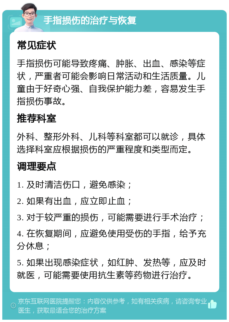 手指损伤的治疗与恢复 常见症状 手指损伤可能导致疼痛、肿胀、出血、感染等症状，严重者可能会影响日常活动和生活质量。儿童由于好奇心强、自我保护能力差，容易发生手指损伤事故。 推荐科室 外科、整形外科、儿科等科室都可以就诊，具体选择科室应根据损伤的严重程度和类型而定。 调理要点 1. 及时清洁伤口，避免感染； 2. 如果有出血，应立即止血； 3. 对于较严重的损伤，可能需要进行手术治疗； 4. 在恢复期间，应避免使用受伤的手指，给予充分休息； 5. 如果出现感染症状，如红肿、发热等，应及时就医，可能需要使用抗生素等药物进行治疗。