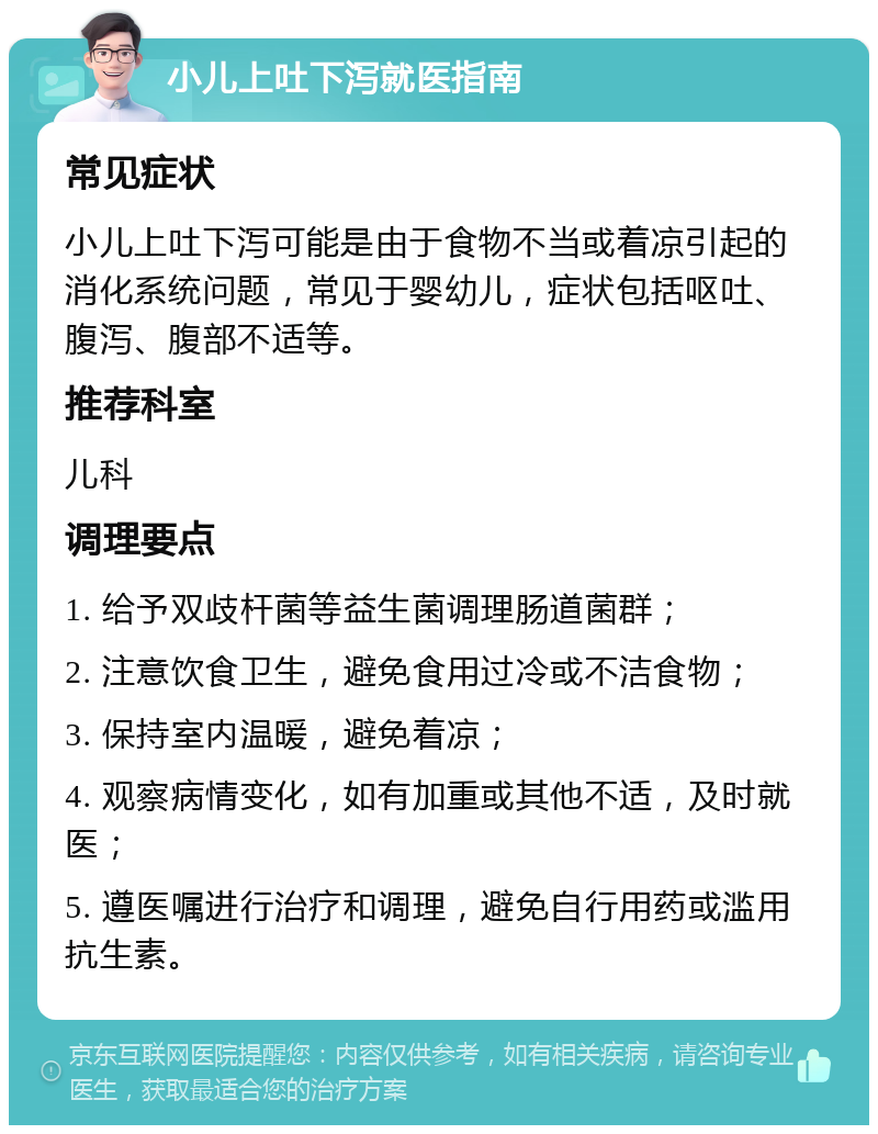 小儿上吐下泻就医指南 常见症状 小儿上吐下泻可能是由于食物不当或着凉引起的消化系统问题，常见于婴幼儿，症状包括呕吐、腹泻、腹部不适等。 推荐科室 儿科 调理要点 1. 给予双歧杆菌等益生菌调理肠道菌群； 2. 注意饮食卫生，避免食用过冷或不洁食物； 3. 保持室内温暖，避免着凉； 4. 观察病情变化，如有加重或其他不适，及时就医； 5. 遵医嘱进行治疗和调理，避免自行用药或滥用抗生素。