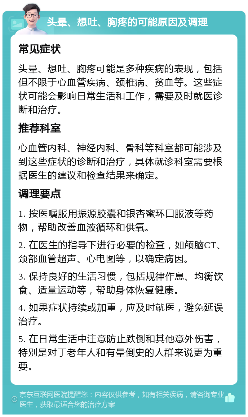 头晕、想吐、胸疼的可能原因及调理 常见症状 头晕、想吐、胸疼可能是多种疾病的表现，包括但不限于心血管疾病、颈椎病、贫血等。这些症状可能会影响日常生活和工作，需要及时就医诊断和治疗。 推荐科室 心血管内科、神经内科、骨科等科室都可能涉及到这些症状的诊断和治疗，具体就诊科室需要根据医生的建议和检查结果来确定。 调理要点 1. 按医嘱服用振源胶囊和银杏蜜环口服液等药物，帮助改善血液循环和供氧。 2. 在医生的指导下进行必要的检查，如颅脑CT、颈部血管超声、心电图等，以确定病因。 3. 保持良好的生活习惯，包括规律作息、均衡饮食、适量运动等，帮助身体恢复健康。 4. 如果症状持续或加重，应及时就医，避免延误治疗。 5. 在日常生活中注意防止跌倒和其他意外伤害，特别是对于老年人和有晕倒史的人群来说更为重要。