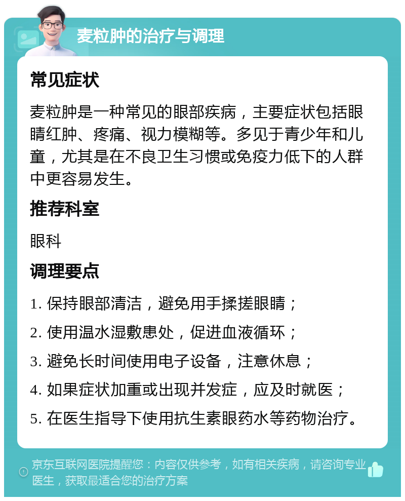 麦粒肿的治疗与调理 常见症状 麦粒肿是一种常见的眼部疾病，主要症状包括眼睛红肿、疼痛、视力模糊等。多见于青少年和儿童，尤其是在不良卫生习惯或免疫力低下的人群中更容易发生。 推荐科室 眼科 调理要点 1. 保持眼部清洁，避免用手揉搓眼睛； 2. 使用温水湿敷患处，促进血液循环； 3. 避免长时间使用电子设备，注意休息； 4. 如果症状加重或出现并发症，应及时就医； 5. 在医生指导下使用抗生素眼药水等药物治疗。