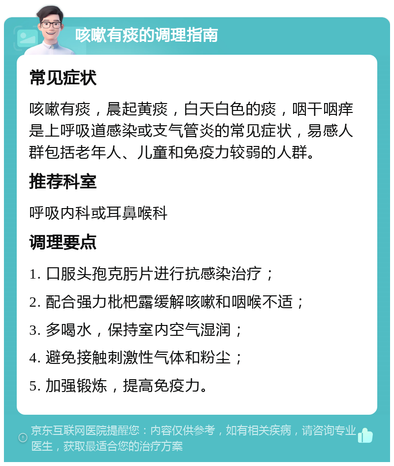 咳嗽有痰的调理指南 常见症状 咳嗽有痰，晨起黄痰，白天白色的痰，咽干咽痒是上呼吸道感染或支气管炎的常见症状，易感人群包括老年人、儿童和免疫力较弱的人群。 推荐科室 呼吸内科或耳鼻喉科 调理要点 1. 口服头孢克肟片进行抗感染治疗； 2. 配合强力枇杷露缓解咳嗽和咽喉不适； 3. 多喝水，保持室内空气湿润； 4. 避免接触刺激性气体和粉尘； 5. 加强锻炼，提高免疫力。