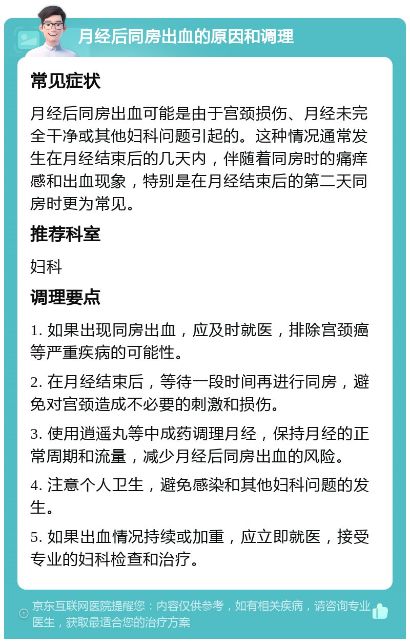 月经后同房出血的原因和调理 常见症状 月经后同房出血可能是由于宫颈损伤、月经未完全干净或其他妇科问题引起的。这种情况通常发生在月经结束后的几天内，伴随着同房时的痛痒感和出血现象，特别是在月经结束后的第二天同房时更为常见。 推荐科室 妇科 调理要点 1. 如果出现同房出血，应及时就医，排除宫颈癌等严重疾病的可能性。 2. 在月经结束后，等待一段时间再进行同房，避免对宫颈造成不必要的刺激和损伤。 3. 使用逍遥丸等中成药调理月经，保持月经的正常周期和流量，减少月经后同房出血的风险。 4. 注意个人卫生，避免感染和其他妇科问题的发生。 5. 如果出血情况持续或加重，应立即就医，接受专业的妇科检查和治疗。