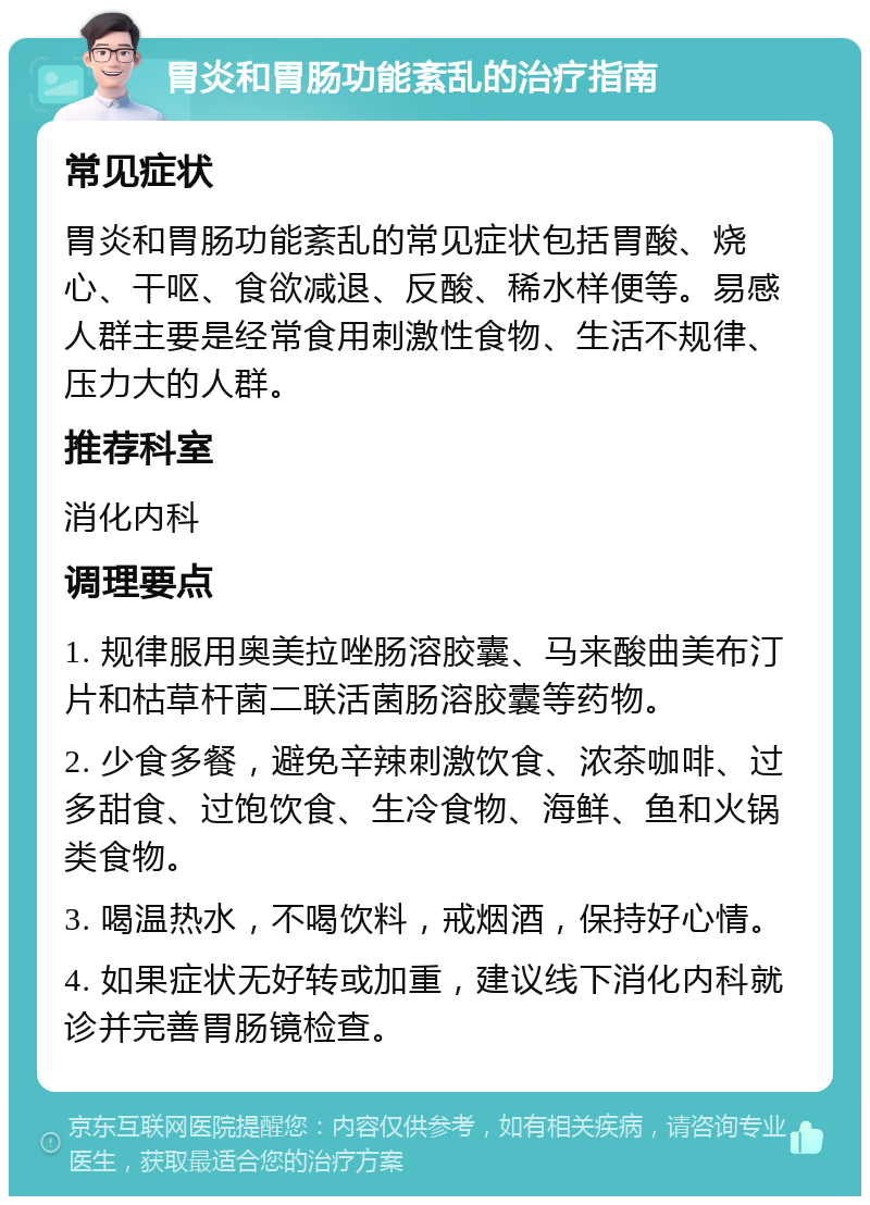 胃炎和胃肠功能紊乱的治疗指南 常见症状 胃炎和胃肠功能紊乱的常见症状包括胃酸、烧心、干呕、食欲减退、反酸、稀水样便等。易感人群主要是经常食用刺激性食物、生活不规律、压力大的人群。 推荐科室 消化内科 调理要点 1. 规律服用奥美拉唑肠溶胶囊、马来酸曲美布汀片和枯草杆菌二联活菌肠溶胶囊等药物。 2. 少食多餐，避免辛辣刺激饮食、浓茶咖啡、过多甜食、过饱饮食、生冷食物、海鲜、鱼和火锅类食物。 3. 喝温热水，不喝饮料，戒烟酒，保持好心情。 4. 如果症状无好转或加重，建议线下消化内科就诊并完善胃肠镜检查。