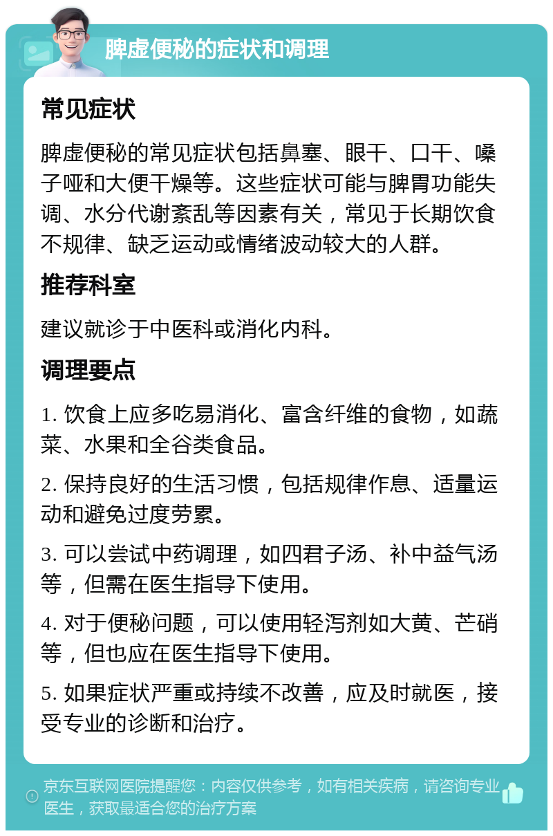 脾虚便秘的症状和调理 常见症状 脾虚便秘的常见症状包括鼻塞、眼干、口干、嗓子哑和大便干燥等。这些症状可能与脾胃功能失调、水分代谢紊乱等因素有关，常见于长期饮食不规律、缺乏运动或情绪波动较大的人群。 推荐科室 建议就诊于中医科或消化内科。 调理要点 1. 饮食上应多吃易消化、富含纤维的食物，如蔬菜、水果和全谷类食品。 2. 保持良好的生活习惯，包括规律作息、适量运动和避免过度劳累。 3. 可以尝试中药调理，如四君子汤、补中益气汤等，但需在医生指导下使用。 4. 对于便秘问题，可以使用轻泻剂如大黄、芒硝等，但也应在医生指导下使用。 5. 如果症状严重或持续不改善，应及时就医，接受专业的诊断和治疗。