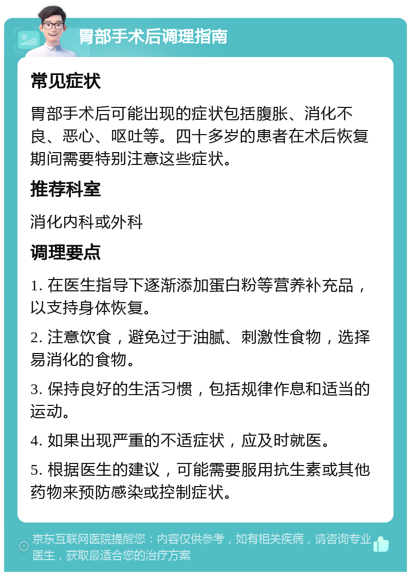 胃部手术后调理指南 常见症状 胃部手术后可能出现的症状包括腹胀、消化不良、恶心、呕吐等。四十多岁的患者在术后恢复期间需要特别注意这些症状。 推荐科室 消化内科或外科 调理要点 1. 在医生指导下逐渐添加蛋白粉等营养补充品，以支持身体恢复。 2. 注意饮食，避免过于油腻、刺激性食物，选择易消化的食物。 3. 保持良好的生活习惯，包括规律作息和适当的运动。 4. 如果出现严重的不适症状，应及时就医。 5. 根据医生的建议，可能需要服用抗生素或其他药物来预防感染或控制症状。