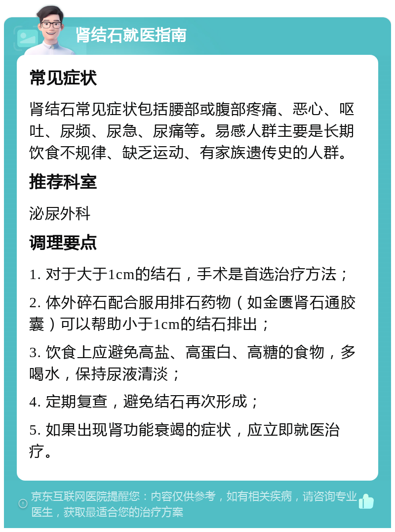 肾结石就医指南 常见症状 肾结石常见症状包括腰部或腹部疼痛、恶心、呕吐、尿频、尿急、尿痛等。易感人群主要是长期饮食不规律、缺乏运动、有家族遗传史的人群。 推荐科室 泌尿外科 调理要点 1. 对于大于1cm的结石，手术是首选治疗方法； 2. 体外碎石配合服用排石药物（如金匮肾石通胶囊）可以帮助小于1cm的结石排出； 3. 饮食上应避免高盐、高蛋白、高糖的食物，多喝水，保持尿液清淡； 4. 定期复查，避免结石再次形成； 5. 如果出现肾功能衰竭的症状，应立即就医治疗。