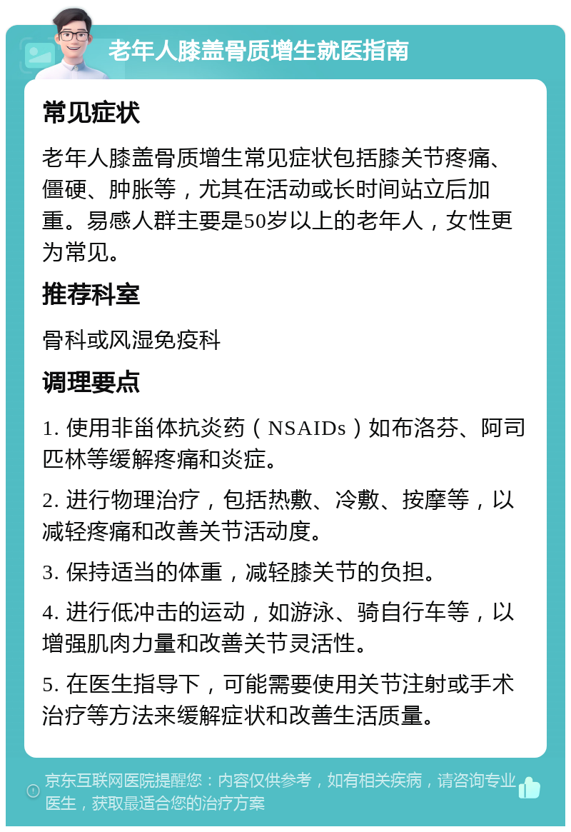 老年人膝盖骨质增生就医指南 常见症状 老年人膝盖骨质增生常见症状包括膝关节疼痛、僵硬、肿胀等，尤其在活动或长时间站立后加重。易感人群主要是50岁以上的老年人，女性更为常见。 推荐科室 骨科或风湿免疫科 调理要点 1. 使用非甾体抗炎药（NSAIDs）如布洛芬、阿司匹林等缓解疼痛和炎症。 2. 进行物理治疗，包括热敷、冷敷、按摩等，以减轻疼痛和改善关节活动度。 3. 保持适当的体重，减轻膝关节的负担。 4. 进行低冲击的运动，如游泳、骑自行车等，以增强肌肉力量和改善关节灵活性。 5. 在医生指导下，可能需要使用关节注射或手术治疗等方法来缓解症状和改善生活质量。