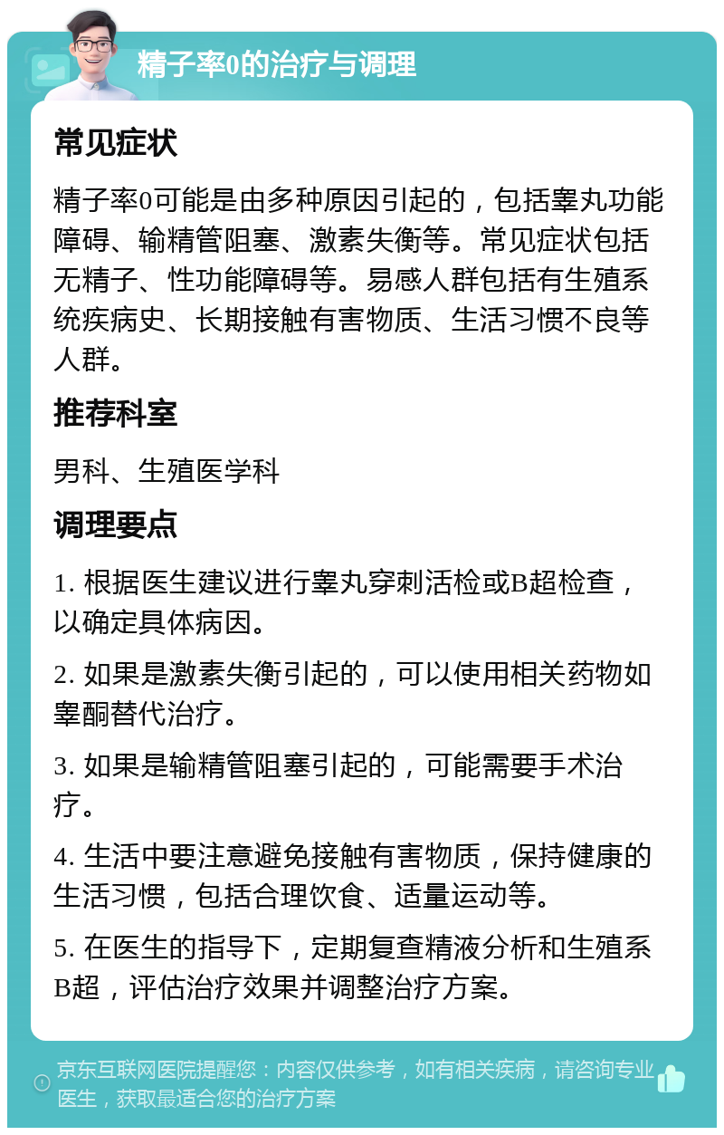 精子率0的治疗与调理 常见症状 精子率0可能是由多种原因引起的，包括睾丸功能障碍、输精管阻塞、激素失衡等。常见症状包括无精子、性功能障碍等。易感人群包括有生殖系统疾病史、长期接触有害物质、生活习惯不良等人群。 推荐科室 男科、生殖医学科 调理要点 1. 根据医生建议进行睾丸穿刺活检或B超检查，以确定具体病因。 2. 如果是激素失衡引起的，可以使用相关药物如睾酮替代治疗。 3. 如果是输精管阻塞引起的，可能需要手术治疗。 4. 生活中要注意避免接触有害物质，保持健康的生活习惯，包括合理饮食、适量运动等。 5. 在医生的指导下，定期复查精液分析和生殖系B超，评估治疗效果并调整治疗方案。