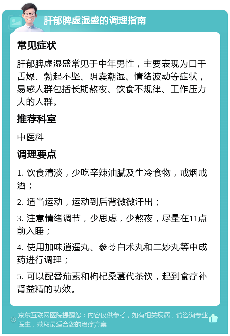 肝郁脾虚湿盛的调理指南 常见症状 肝郁脾虚湿盛常见于中年男性，主要表现为口干舌燥、勃起不坚、阴囊潮湿、情绪波动等症状，易感人群包括长期熬夜、饮食不规律、工作压力大的人群。 推荐科室 中医科 调理要点 1. 饮食清淡，少吃辛辣油腻及生冷食物，戒烟戒酒； 2. 适当运动，运动到后背微微汗出； 3. 注意情绪调节，少思虑，少熬夜，尽量在11点前入睡； 4. 使用加味逍遥丸、参苓白术丸和二妙丸等中成药进行调理； 5. 可以配番茄素和枸杞桑葚代茶饮，起到食疗补肾益精的功效。