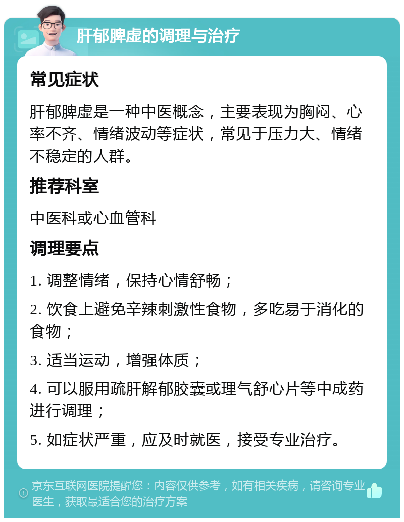 肝郁脾虚的调理与治疗 常见症状 肝郁脾虚是一种中医概念，主要表现为胸闷、心率不齐、情绪波动等症状，常见于压力大、情绪不稳定的人群。 推荐科室 中医科或心血管科 调理要点 1. 调整情绪，保持心情舒畅； 2. 饮食上避免辛辣刺激性食物，多吃易于消化的食物； 3. 适当运动，增强体质； 4. 可以服用疏肝解郁胶囊或理气舒心片等中成药进行调理； 5. 如症状严重，应及时就医，接受专业治疗。