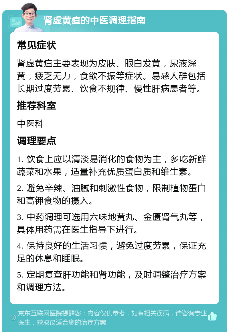 肾虚黄疸的中医调理指南 常见症状 肾虚黄疸主要表现为皮肤、眼白发黄，尿液深黄，疲乏无力，食欲不振等症状。易感人群包括长期过度劳累、饮食不规律、慢性肝病患者等。 推荐科室 中医科 调理要点 1. 饮食上应以清淡易消化的食物为主，多吃新鲜蔬菜和水果，适量补充优质蛋白质和维生素。 2. 避免辛辣、油腻和刺激性食物，限制植物蛋白和高钾食物的摄入。 3. 中药调理可选用六味地黄丸、金匮肾气丸等，具体用药需在医生指导下进行。 4. 保持良好的生活习惯，避免过度劳累，保证充足的休息和睡眠。 5. 定期复查肝功能和肾功能，及时调整治疗方案和调理方法。