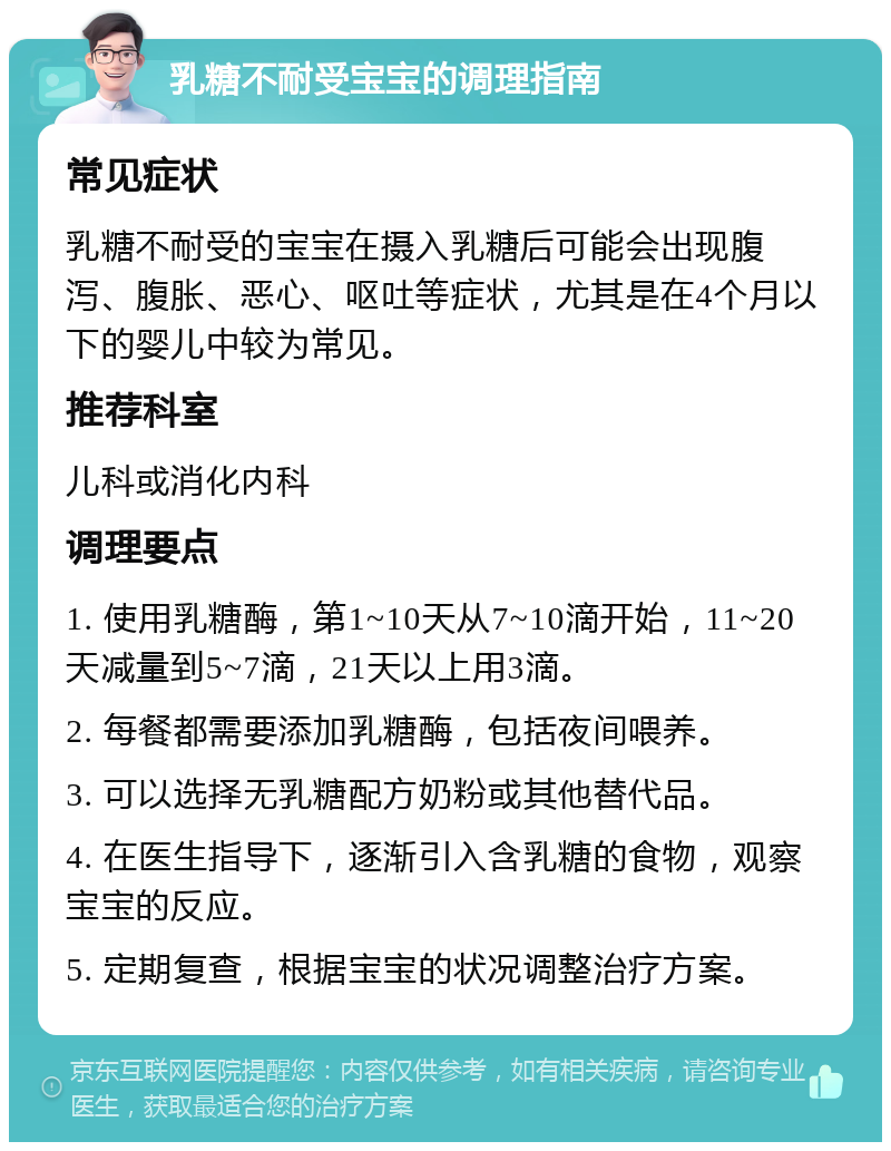 乳糖不耐受宝宝的调理指南 常见症状 乳糖不耐受的宝宝在摄入乳糖后可能会出现腹泻、腹胀、恶心、呕吐等症状，尤其是在4个月以下的婴儿中较为常见。 推荐科室 儿科或消化内科 调理要点 1. 使用乳糖酶，第1~10天从7~10滴开始，11~20天减量到5~7滴，21天以上用3滴。 2. 每餐都需要添加乳糖酶，包括夜间喂养。 3. 可以选择无乳糖配方奶粉或其他替代品。 4. 在医生指导下，逐渐引入含乳糖的食物，观察宝宝的反应。 5. 定期复查，根据宝宝的状况调整治疗方案。