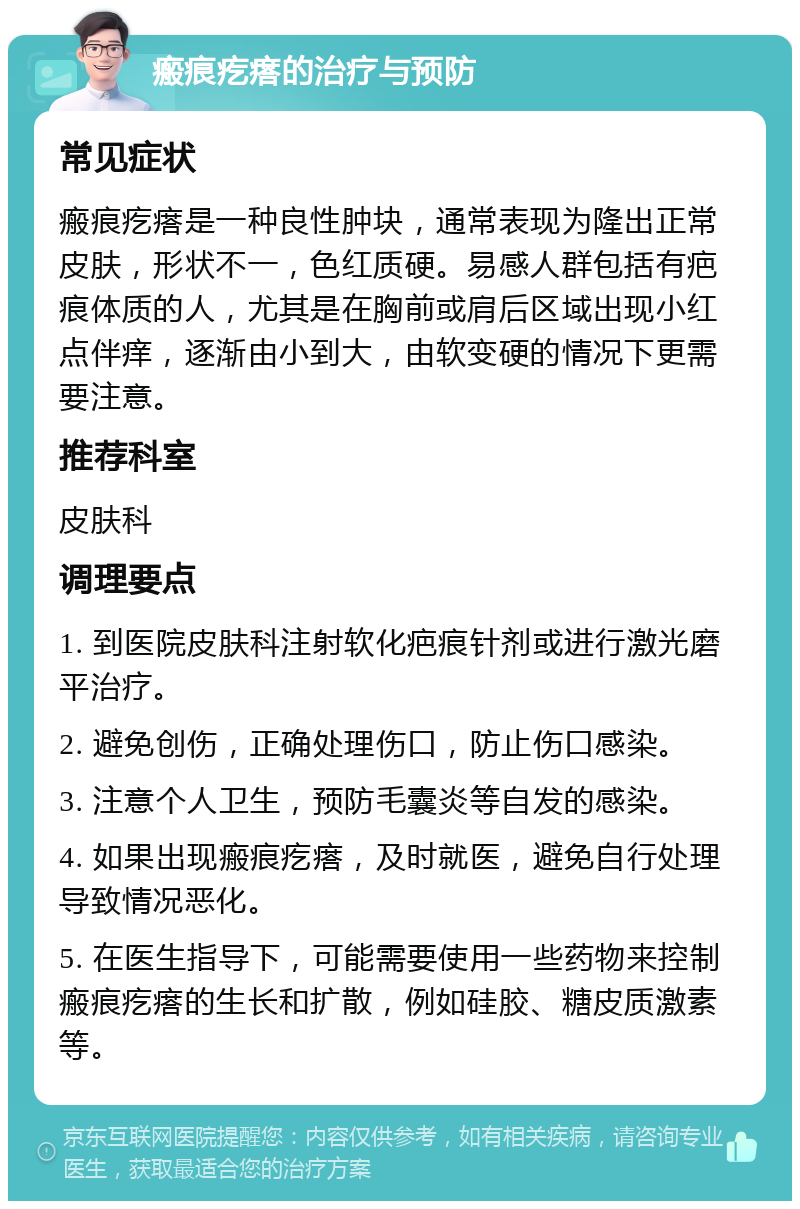 瘢痕疙瘩的治疗与预防 常见症状 瘢痕疙瘩是一种良性肿块，通常表现为隆出正常皮肤，形状不一，色红质硬。易感人群包括有疤痕体质的人，尤其是在胸前或肩后区域出现小红点伴痒，逐渐由小到大，由软变硬的情况下更需要注意。 推荐科室 皮肤科 调理要点 1. 到医院皮肤科注射软化疤痕针剂或进行激光磨平治疗。 2. 避免创伤，正确处理伤口，防止伤口感染。 3. 注意个人卫生，预防毛囊炎等自发的感染。 4. 如果出现瘢痕疙瘩，及时就医，避免自行处理导致情况恶化。 5. 在医生指导下，可能需要使用一些药物来控制瘢痕疙瘩的生长和扩散，例如硅胶、糖皮质激素等。