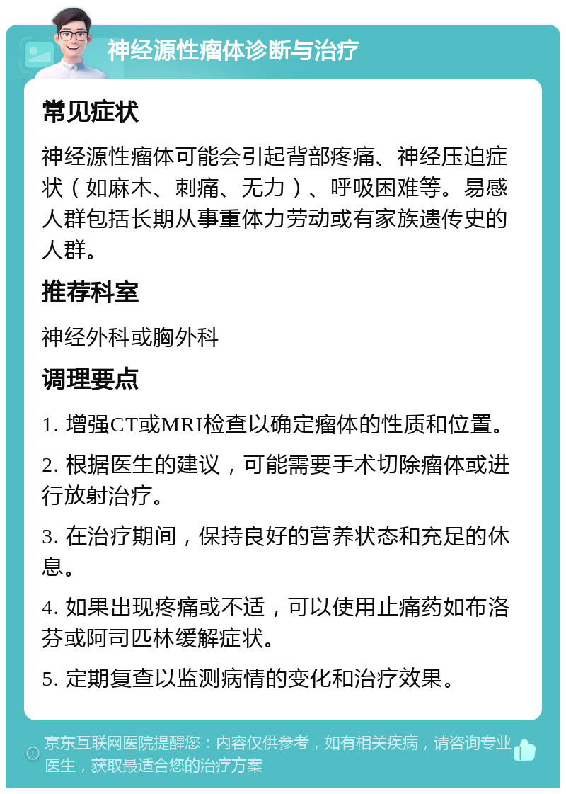 神经源性瘤体诊断与治疗 常见症状 神经源性瘤体可能会引起背部疼痛、神经压迫症状（如麻木、刺痛、无力）、呼吸困难等。易感人群包括长期从事重体力劳动或有家族遗传史的人群。 推荐科室 神经外科或胸外科 调理要点 1. 增强CT或MRI检查以确定瘤体的性质和位置。 2. 根据医生的建议，可能需要手术切除瘤体或进行放射治疗。 3. 在治疗期间，保持良好的营养状态和充足的休息。 4. 如果出现疼痛或不适，可以使用止痛药如布洛芬或阿司匹林缓解症状。 5. 定期复查以监测病情的变化和治疗效果。