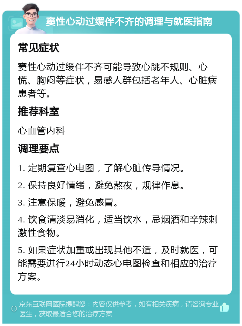 窦性心动过缓伴不齐的调理与就医指南 常见症状 窦性心动过缓伴不齐可能导致心跳不规则、心慌、胸闷等症状，易感人群包括老年人、心脏病患者等。 推荐科室 心血管内科 调理要点 1. 定期复查心电图，了解心脏传导情况。 2. 保持良好情绪，避免熬夜，规律作息。 3. 注意保暖，避免感冒。 4. 饮食清淡易消化，适当饮水，忌烟酒和辛辣刺激性食物。 5. 如果症状加重或出现其他不适，及时就医，可能需要进行24小时动态心电图检查和相应的治疗方案。