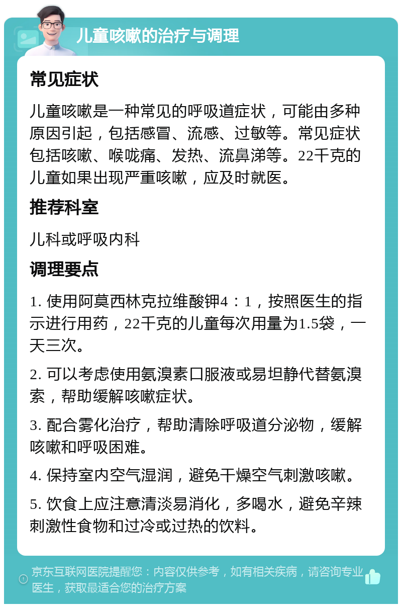 儿童咳嗽的治疗与调理 常见症状 儿童咳嗽是一种常见的呼吸道症状，可能由多种原因引起，包括感冒、流感、过敏等。常见症状包括咳嗽、喉咙痛、发热、流鼻涕等。22千克的儿童如果出现严重咳嗽，应及时就医。 推荐科室 儿科或呼吸内科 调理要点 1. 使用阿莫西林克拉维酸钾4：1，按照医生的指示进行用药，22千克的儿童每次用量为1.5袋，一天三次。 2. 可以考虑使用氨溴素口服液或易坦静代替氨溴索，帮助缓解咳嗽症状。 3. 配合雾化治疗，帮助清除呼吸道分泌物，缓解咳嗽和呼吸困难。 4. 保持室内空气湿润，避免干燥空气刺激咳嗽。 5. 饮食上应注意清淡易消化，多喝水，避免辛辣刺激性食物和过冷或过热的饮料。