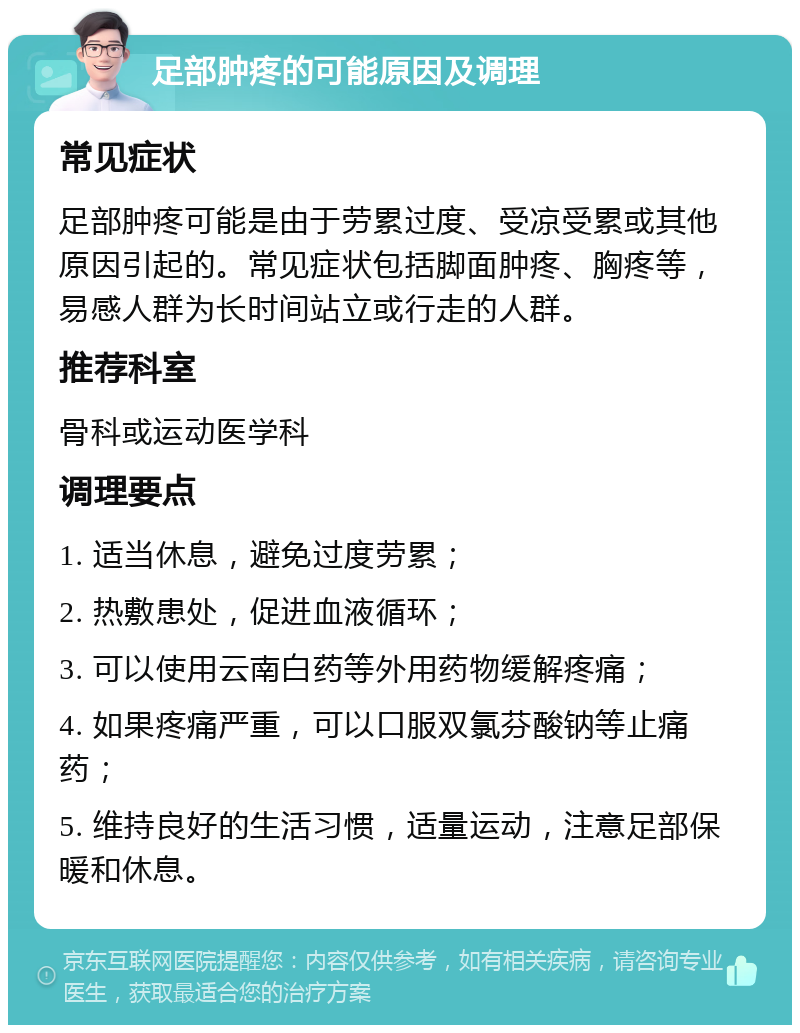 足部肿疼的可能原因及调理 常见症状 足部肿疼可能是由于劳累过度、受凉受累或其他原因引起的。常见症状包括脚面肿疼、胸疼等，易感人群为长时间站立或行走的人群。 推荐科室 骨科或运动医学科 调理要点 1. 适当休息，避免过度劳累； 2. 热敷患处，促进血液循环； 3. 可以使用云南白药等外用药物缓解疼痛； 4. 如果疼痛严重，可以口服双氯芬酸钠等止痛药； 5. 维持良好的生活习惯，适量运动，注意足部保暖和休息。