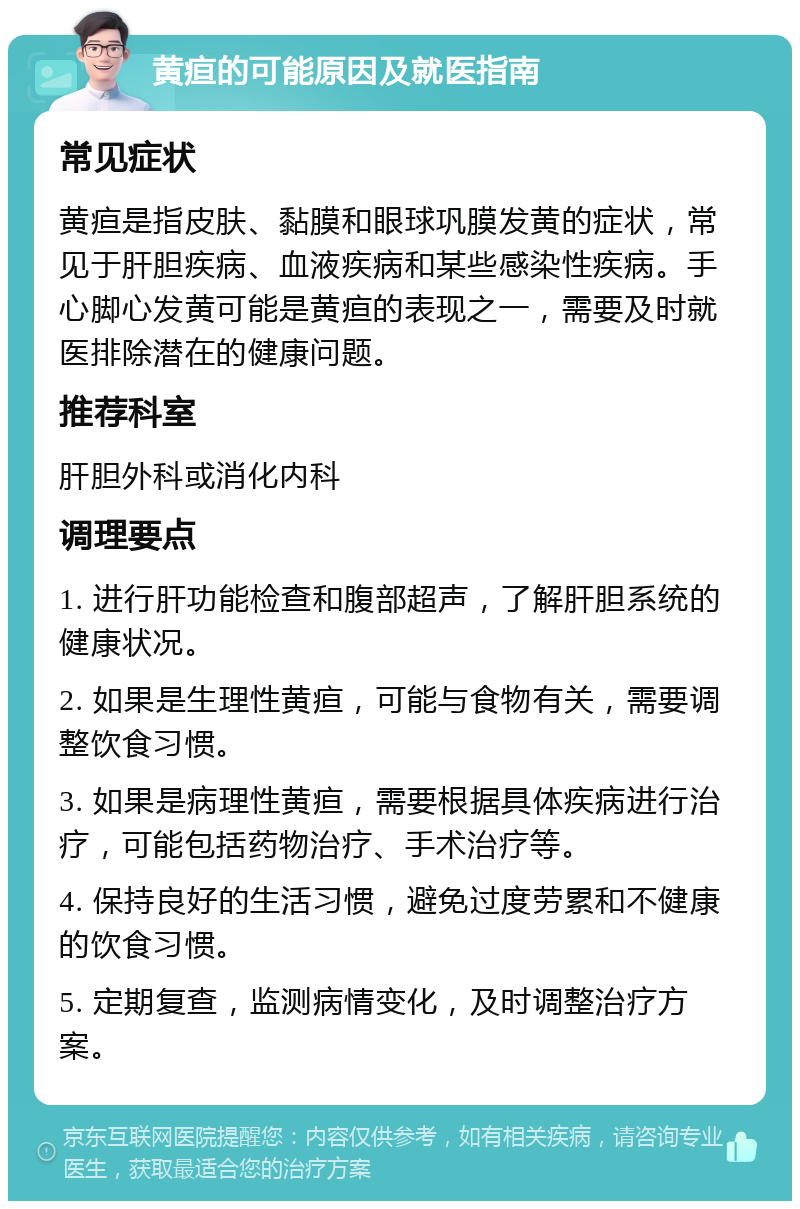 黄疸的可能原因及就医指南 常见症状 黄疸是指皮肤、黏膜和眼球巩膜发黄的症状，常见于肝胆疾病、血液疾病和某些感染性疾病。手心脚心发黄可能是黄疸的表现之一，需要及时就医排除潜在的健康问题。 推荐科室 肝胆外科或消化内科 调理要点 1. 进行肝功能检查和腹部超声，了解肝胆系统的健康状况。 2. 如果是生理性黄疸，可能与食物有关，需要调整饮食习惯。 3. 如果是病理性黄疸，需要根据具体疾病进行治疗，可能包括药物治疗、手术治疗等。 4. 保持良好的生活习惯，避免过度劳累和不健康的饮食习惯。 5. 定期复查，监测病情变化，及时调整治疗方案。