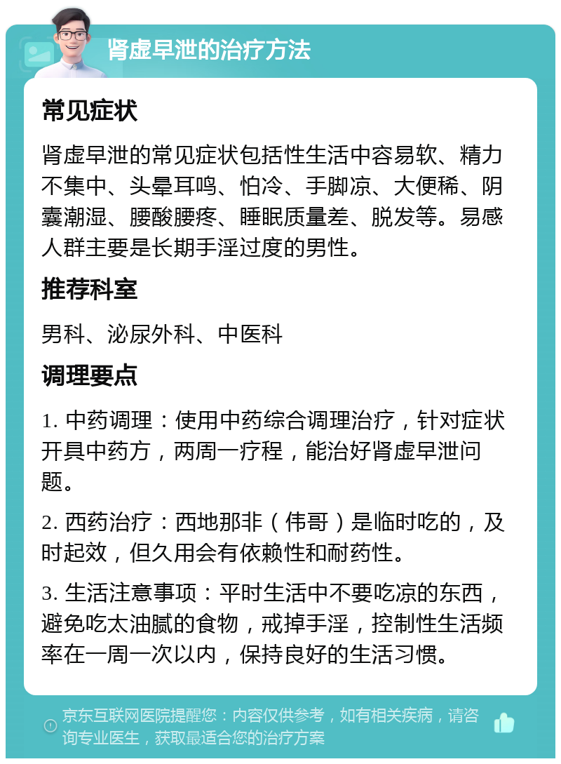 肾虚早泄的治疗方法 常见症状 肾虚早泄的常见症状包括性生活中容易软、精力不集中、头晕耳鸣、怕冷、手脚凉、大便稀、阴囊潮湿、腰酸腰疼、睡眠质量差、脱发等。易感人群主要是长期手淫过度的男性。 推荐科室 男科、泌尿外科、中医科 调理要点 1. 中药调理：使用中药综合调理治疗，针对症状开具中药方，两周一疗程，能治好肾虚早泄问题。 2. 西药治疗：西地那非（伟哥）是临时吃的，及时起效，但久用会有依赖性和耐药性。 3. 生活注意事项：平时生活中不要吃凉的东西，避免吃太油腻的食物，戒掉手淫，控制性生活频率在一周一次以内，保持良好的生活习惯。